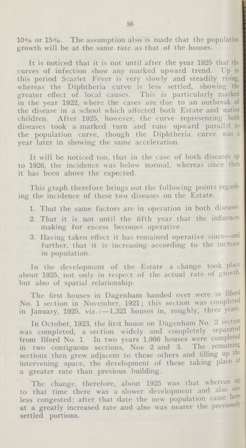 36 10% or 15%. The assumption also is made that the population growth will be at the same rate as that of the houses. It is noticed that it is not until after the year 1925 that the curves of infection show any marked upward trend. Up to this period Scarlet Fever is very slowly and steadily rising, whereas the Diphtheria curve is less settled, showing the greater effect of local causes. This is particularly marked in the year 1922, where the cases are due to an outbreak of the disease in a school which affected both Estate and native children. After 1925, however, the curve representing both diseases took a marked turn and runs upward parallel to the population curve, though the Diphtheria curve was a year later in showing the same acceleration. It will be noticed too, that in the case of both diseases up to 1926, the incidence was below normal, whereas since then it has been above the expected. This graph therefore brings out the following points regard ing the incidence of these two diseases on the Estate. 1. That the same factors are in operation in both diseases 2. That it is not until the fifth year that the influences making for excess becomes operative. 3. Having taken effect it has remained operative since—and further, that it is increasing according to the increase in population. In the development of the Estate a change took place about 1925, not only in respect of the actual rate of growth, but also of spatial relationship. The first houses in Dagenham handed over were in Ilford No. 1 section in November, 1921; this section was completed in January, 1925, viz.:—1,321 houses in, roughly, three years. In October, 1923, the first house on Dagenham No. 2 section was completed, a section widely and completely separated from Ilford No. 1. In two years 1,986 houses were completed in two contiguous sections, Nos 2 and 3. The remaining sections then grew adjacent to these others and filling up the intervening space, the development of these taking place a' a greater rate than previous building. The change, therefore, about 1925 was that whereas up to that time there was a slower development and also one less congested; after that date the new population came here at a greatly increased rate and also was nearer the previousl; settled portions.