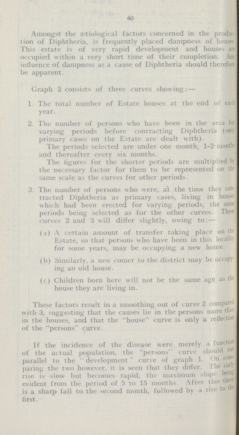 40 Amongst the etiological factors concerned in the produc tion of Diphtheria, is frequently placed dampness of houses This estate is of very rapid development and houses are occupied within a very short time of their completion. Any inlluence of dampness as a cause of Diphtheria should therefore be apparent. Graph 2 consists of three curves showing: — 1. The total number of Estate houses at the end of each year. 2. The number of persons who have been in the area for varying periods before contracting Diphtheria (only primary cases on the Estate are dealt with). The periods selected are under one month, 1-2-months and thereafter every six months. The figures for the shorter periods are multiplied by the necessary factor for them to be represented on the same scale as the curves for other periods. 3. The number of persons who were, at the time they con tracted Diphtheria as primary cases, living in houses which had been erected for varying periods, the same periods being selected as for the other curves. These curves 2 and 3 will differ slightly, owing to: — (a) A certain amount of transfer taking place on the Estate, so that persons who have been in this locality for some years, may be occupying a new house. (b) Similarly, a new comer to the district may be occupy ing an old house. (c) Children born here will not be the same age as the house they are living in. These factors result in a smoothing out of curve 2 compart with 3, suggesting that the causes lie in the persons more than in the houses, and that the house curve is only a reflection of the persons curve. If the incidence of the disease were merely a function of the actual population, the persons curve should run parallel to the  development  curve of graph 1. On com paring the two however, it is seen that they differ. The earl) rise is slow but becomes rapid, the maximum slope being evident from the period of 5 to 15 months. After this there is a sharp fall to the second month, followed by a rise to t first.