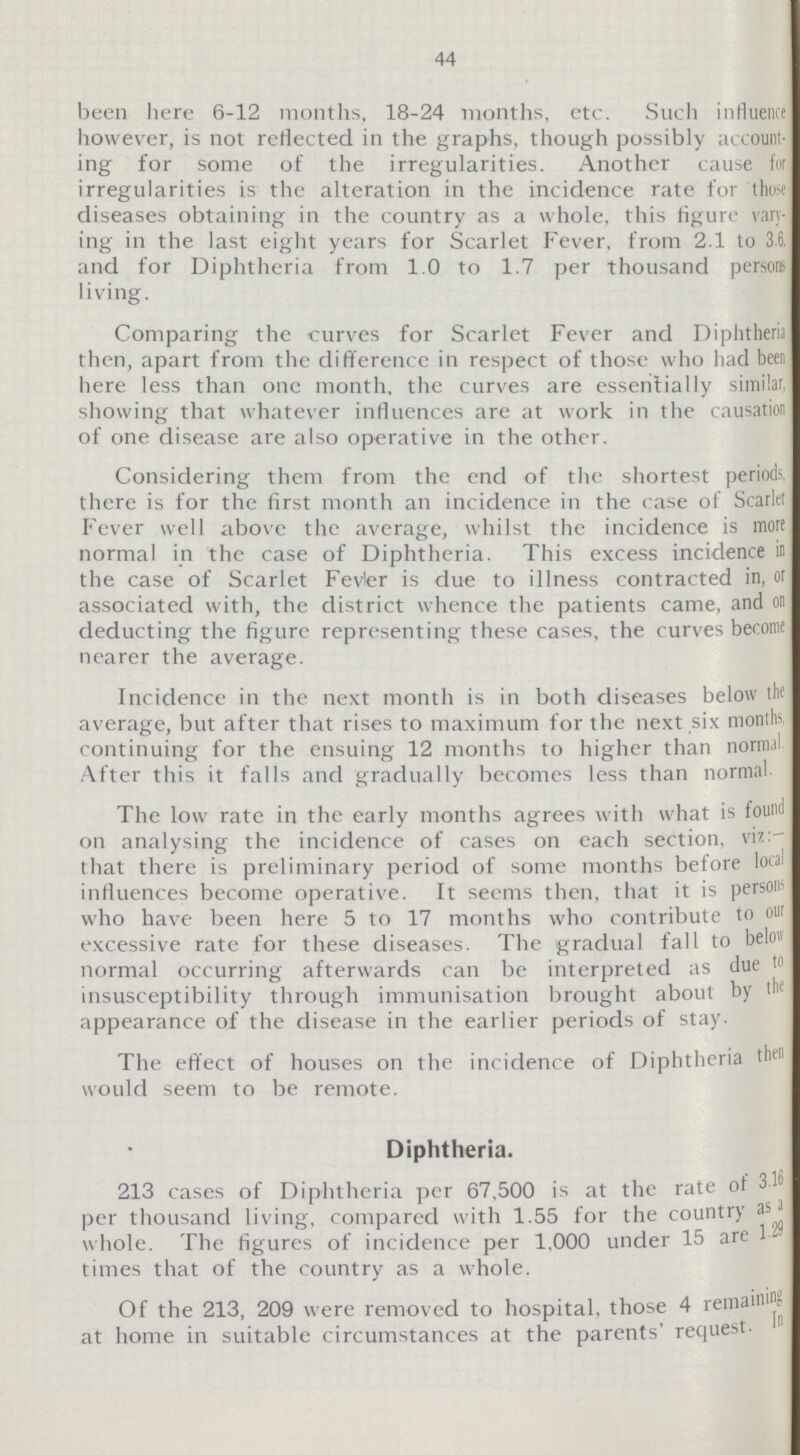 44 been here 6-12 months, 18-24 months, etc. Such influence however, is not reflected in the graphs, though possibly account ing for some of the irregularities. Another cause for irregularities is the alteration in the incidence rate for those diseases obtaining in the country as a whole, this figure vary ing in the last eight years for Scarlet Fever, from 2.1 to 36. and for Diphtheria from 1.0 to 1.7 per thousand person living. Comparing the curves for Scarlet Fever and Diphtheria then, apart from the difference in respect of those who had been here less than one month, the curves are essentially similar, showing that whatever influences are at work in the causation of one disease are also operative in the other. Considering them from the end of the shortest periods, there is for the first month an incidence in the case of Scarlet Fever well above the average, whilst the incidence is more normal in the case of Diphtheria. This excess incidence in the case of Scarlet Fevler is due to illness contracted in, or associated with, the district whence the patients came, and on deducting the figure representing these cases, the curves become nearer the average. Incidence in the next month is in both diseases below the average, but after that rises to maximum for the next six months continuing for the ensuing 12 months to higher than nornnl After this it falls and gradually becomes less than normal The low rate in the early months agrees with what is found on analysing the incidence of cases on each section, viz: that there is preliminary period of some months before local influences become operative. It seems then, that it is persons who have been here 5 to 17 months who contribute to our excessive rate for these diseases. The gradual fall to below normal occurring afterwards can be interpreted as due to insusceptibility through immunisation brought about by the appearance of the disease in the earlier periods of stay- The effect of houses on the incidence of Diphtheria then would seem to be remote. Diphtheria. 213 cases of Diphtheria per 67,500 is at the rate of 3.16 per thousand living, compared with 1.55 for the country as a whole. The figures of incidence per 1,000 under 15 are 1.29 times that of the country as a whole. Of the 213, 209 were removed to hospital, those 4 remaining at home in suitable circumstances at the parents' request.