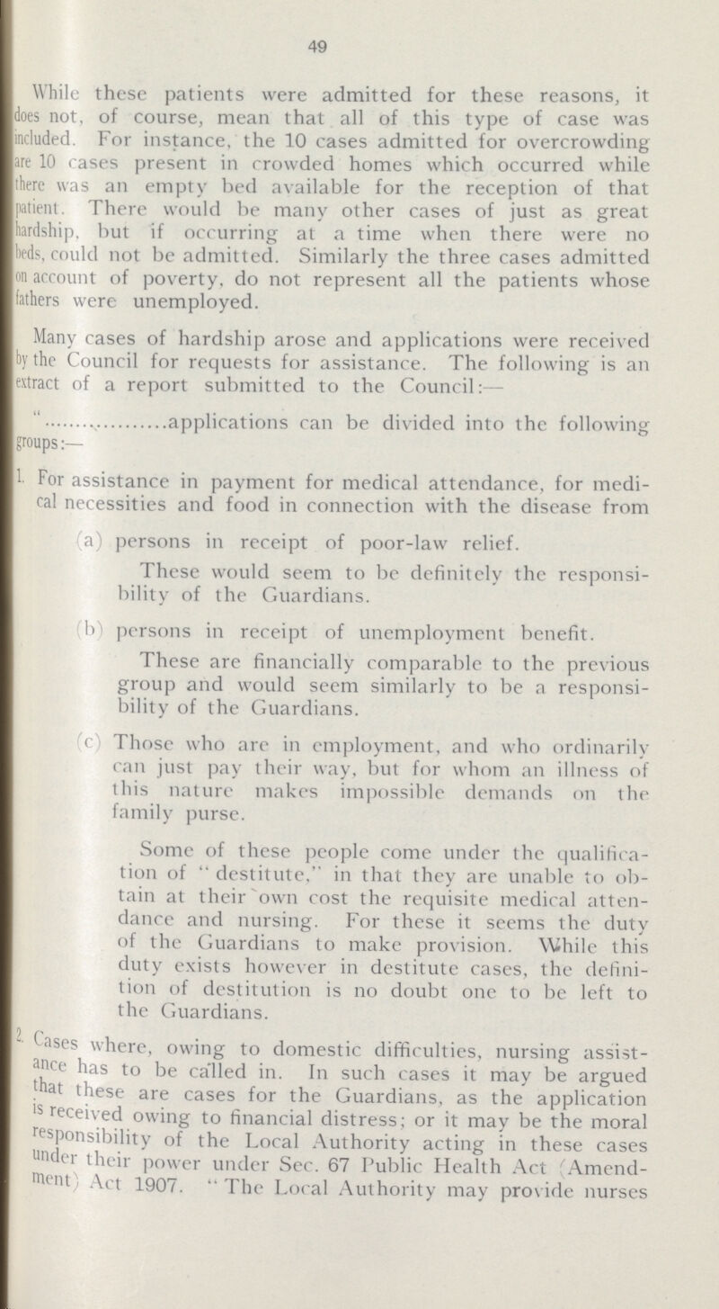49 While these patients were admitted for these reasons, it does not, of course, mean that all of this type of case was included. For instance, the 10 cases admitted for overcrowding are 10 cases present in crowded homes which occurred while there was an empty bed available for the reception of that patient. There would be many other cases of just as great hardship, but if occurring at a time when there were no beds, could not be admitted. Similarly the three cases admitted on account of poverty, do not represent all the patients whose fathers were unemployed. Many cases of hardship arose and applications were received by the Council for requests for assistance. The following is an extract of a report submitted to the Council:— applications can be divided into the following groups 1 For assistance in payment for medical attendance, for medi cal necessities and food in connection with the disease from (a) persons in receipt of poor-law relief. These would seem to be definitely the responsi bility of the Guardians. b) persons in receipt of unemployment benefit. These are financially comparable to the previous group and would seem similarly to be a responsi bility of the Guardians. c) Those who are in employment, and who ordinarily can just pay their way, but for whom an illness of tliis nature makes impossible demands on the family purse. Some of these people come under the qualifica tion of  destitute, in that they are unable to ob tain at their own cost the requisite medical atten dance and nursing. For these it seems the duty of the Guardians to make provision. While this duty exists however in destitute cases, the defini tion of destitution is no doubt one to be left to the Guardians. 2. Cases where, owing to domestic difficulties, nursing assist ance has to be called in. In such cases it may be argued that these are cases for the Guardians, as the application is received owing to financial distress; or it may be the moral responsibility of the Local Authority acting in these cases under their power under Sec. 67 Public Health Act Amend ment Act 1907.  The Local Authority may provide nurses