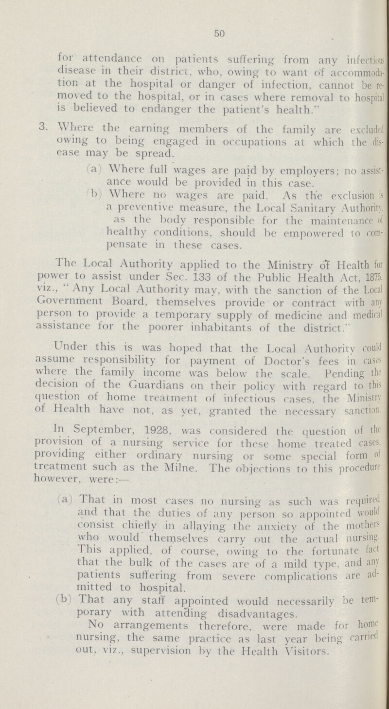 50 for attendance on patients suffering from any infectious disease in their district, who, owing to want of accommoda tion at the hospital or danger of infection, cannot be re moved to the hospital, or in cases where removal to hospital is believed to endanger the patient's health. 3. Where the earning members of the family are excluded owing to being engaged in occupations at which the dis ease may be spread. a) Where full wages are paid by employers; no assist ance would be provided in this case. b) Where no wages are paid. As the exclusion is a preventive measure, the Local Sanitary Authority, as the body responsible for the maintenance of healthy conditions, should be empowered to com pensate in these cases. The Local Authority applied to the Ministry of Health for power to assist under Sec. 133 of the Public Health Act, 1875. viz.,  Any Local Authority may, with the sanction of the Local Government Board, themselves provide or contract with any person to provide a temporary supply of medicine and medical assistance for the poorer inhabitants of the district. Under this is was hoped that the Local Authority could assume responsibility for payment of Doctor's fees in cases where the family income was below the scale. Fending the decision of the Guardians on their policy with regard to this question of home treatment of infectious cases, the Ministry of Health have not, as yet, granted the necessary sanction In September, 1928, was considered the question of the provision of a nursing service for these home treated cases providing either ordinary nursing or some special form of treatment such as the Milne. The objections to this procedure however, were:— a) That in most cases no nursing as such was required and that the duties of any person so appointed would consist chiefly in allaying the anxiety of the mother> who would themselves carry out the actual nursing I his applied, of course, owing to the fortunate fart that the bulk of the cases are of a mild type, and any patients suffering from severe complications are ad mitted to hospital. (b) That any staff appointed would necessarily be tem porary with attending disadvantages. No arrangements therefore, were made for home nursing, the same practice as last year being carried out. viz., supervision by the Health Visitors.
