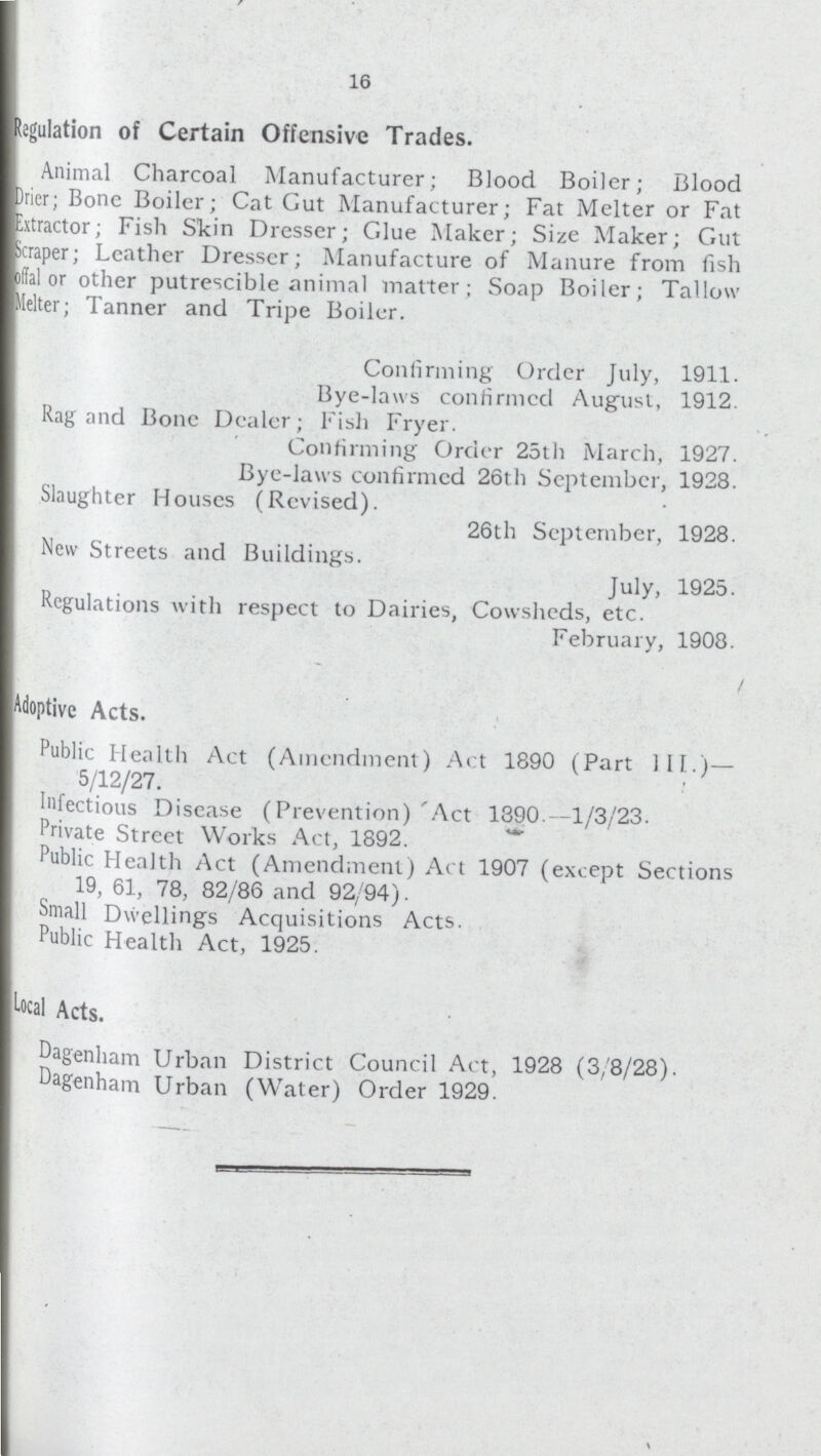 16 Regulation of Certain Offensive Trades. Animal Charcoal Manufacturer; Blood Boiler; Blood Drier; Bone Boiler; Cat Gut Manufacturer; Fat Melter or Fat Extractor; Fish Skin Dresser; Glue Maker; Size Maker; Gut Scraper; Leather Dresser; Manufacture of Manure from fish offal or other putrescible animal matter; Soap Boiler; Tallow lelter; Tanner and Tripe Boiler. Confirming Order July, 1911. Bye-laws confirmed August, 1912. Rag and Bone Dealer; Fish Fryer. Confirming Order 25th March, 1927. Bye-laws confirmed 26th September, 1928. Slaughter Houses (Revised). 26th September, 1928. New Streets and Buildings. July, 1925. Regulations with respect to Dairies, Cowsheds, etc. February, 1908. Adoptive Acts. Public Health Act (Amendment) Act 1890 (Part 111.)— 5/12/27. Infectious Disease (Prevention)'Act 1390.—1/3/23. Private Street Works Act, 1892. Public Health Act (Amendment) Act 1907 (except Sections 19, 61, 78, 82/86 and 92/94). Small Dwellings Acquisitions Acts. Public Health Act, 1925. Local Acts. Dagenham Urban District Council Act, 1928 (3/8/28). Dagenham Urban (Water) Order 1929.