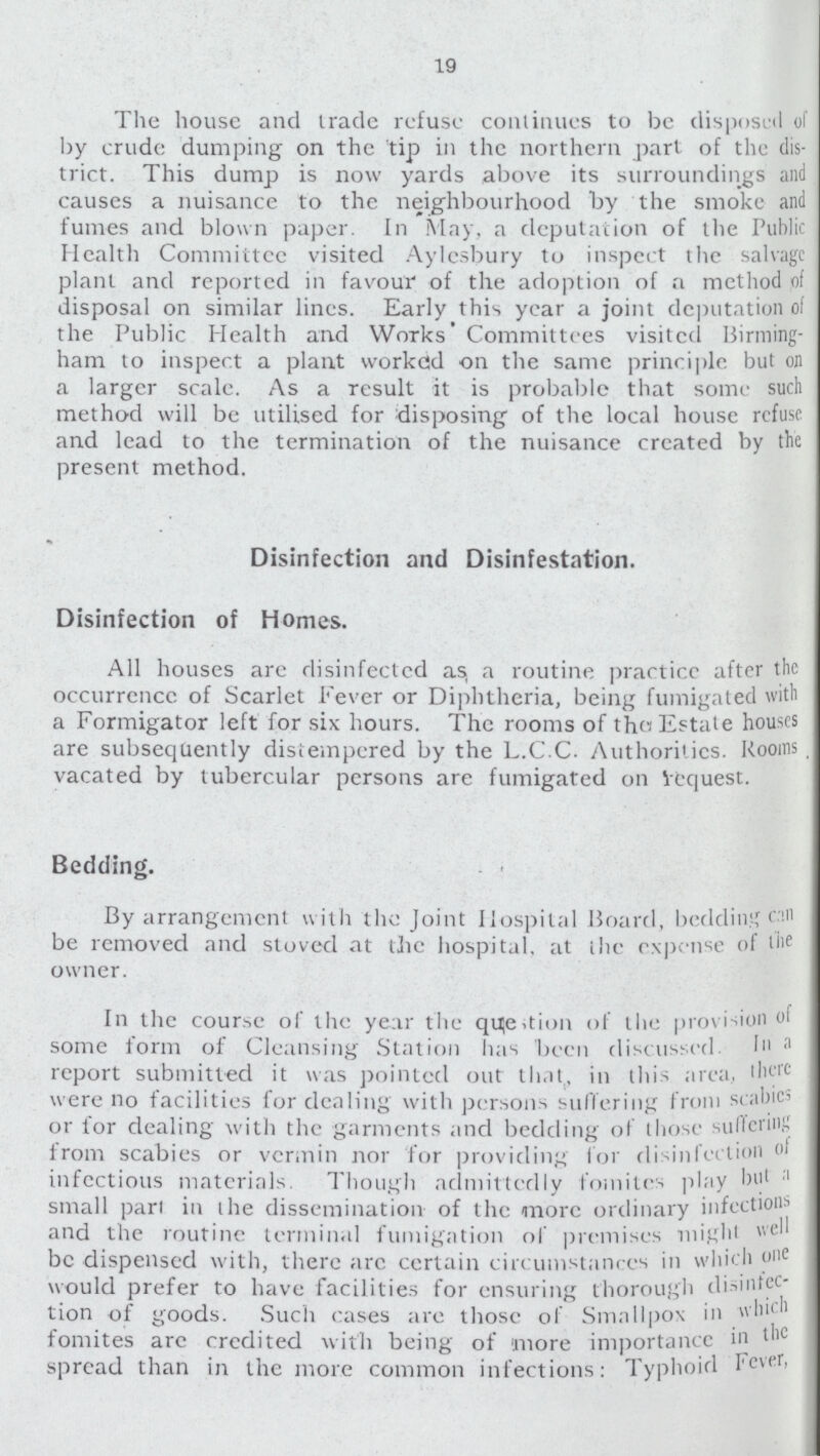 19 The house and trade refuse continues to be disposed of by crude dumping on the tip in the northern part of the dis trict. This dump is now yards above its surroundings and causes a nuisance to the neighbourhood by the smoke and fumes and blown paper. In May, a deputation of the public Health Committee visited Aylesbury to inspect the salvage plant and reported in favour of the adoption of a method disposal on similar lines. Early this year a joint deputation o: the Public Health and Works Committees visited Birming ham to inspect a plant workcid on the same principle but on a larger scale. As a result it is probable that some such method will be utilised for disposing of the local house refuse and lead to the termination of the nuisance created by the present method. Disinfection and Disinfestation. Disinfection of Homes. All houses are disinfected as a routine practice after the occurrence of Scarlet Fever or Diphtheria, being fumigated with a Formigator left for six hours. The rooms of the Estate houses are subsequently distempered by the L.C.C. Authorities. Rooms vacated by tubercular persons are fumigated on Vcquest. Bedding. By arrangement with the Joint Hospital Board, bedding can be removed and stoved at the hospital, at the expense of the owner. In the course of the year the question of the provision of some form of Cleansing Station has been discussed. In a report submitted it was pointed out that, in this area, there were no facilities for dealing with persons suffering from scal or lor dealing wi-esth the garments and bedding of those suffering from scabies or vermin nor for providing tor disinfection infectious materials. Though admittedly fomites play but a small pari in the dissemination of the more ordinary infections and the routine terminal fumigation of premises might well be dispensed with, there arc certain circumstances in which one would prefer to have facilities for ensuring thorough disinfec tion of goods. Such cases are those of Smallpox in which fomites are credited with being of more importance in the spread than in the more common infections: Typhoid Fever,