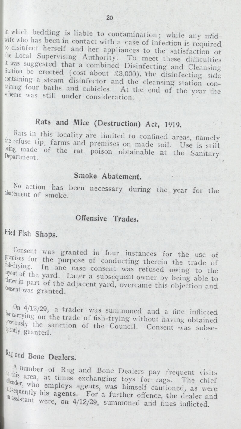20 in which bedding is liable to contamination; while any mid wife who has been in contact with a case of infection is required to disinfect herself and her appliances to the satisfaction ot the Local Supervising Authority. To meet these difficulties lit was suggested that a combined Disinfecting and Cleansing Station be erected (cost about £3.000), 'the disinfecting side containing a steam disinfector and the cleansing station con taining four baths and cubicles. At 'the end of the year the scheme was still under consideration. Rats and Mice (Destruction) Act, 1919. Rats in this locality are limited to confined areas, namely the refuse tip, farms and premises on made soil. Use is still being made of the rat poison obtainable at the Sanitary Department. Smoke Abatement. No action has been necessary during the year for the abatement of smoke. Offensive Trades. Fried Fish Shops. Consent was granted in four instances for the use of Premises for the purpose of conducting therein the trade of fish-frying. In one case consent was refused owing to the layout of the yard. Later a subsequent owner by being able to brow in part of the adjacent yard, overcame this objection and consent was granted. On 4/12/29, a trader was summoned and a fine inflicted for carrying on the trade of fish-frying without having obtained Previously the sanction of the Council. Consent was subse I fluently granted. I and Bone Dealers. 4 number of Rag and Bone Dealers pay frequent visits to this area, at times exchanging toys for rags. The chief of ,offer, who employs agents, was himself cautioned, as were subsequently his agents. For a further offence, the dealer and an assistant were, on 4/12/29, summoned and fines inflicted.