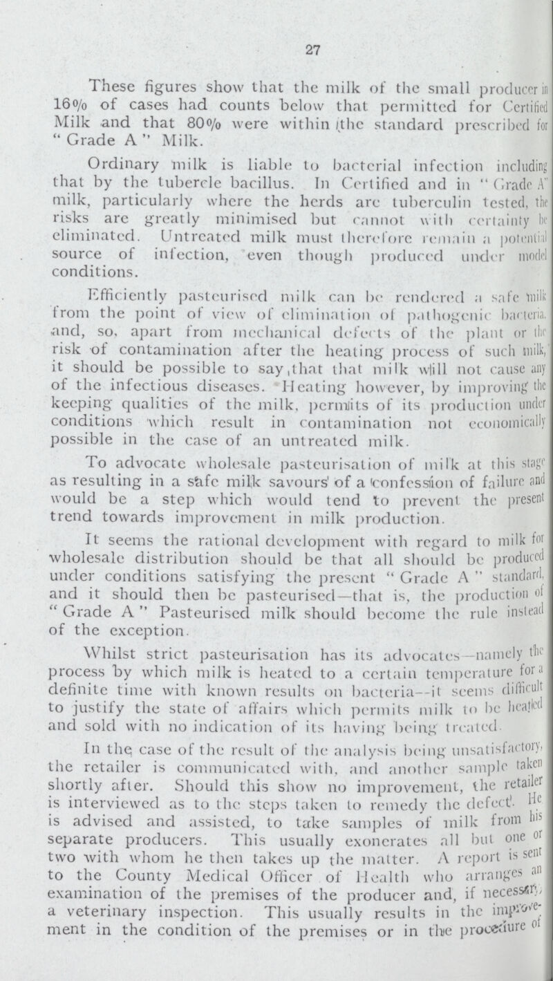 27 These figures show that the milk of the small producer in 16% of cases had counts below that permitted for Certified Milk and that 8O% were within (the standard prescribed for  Grade A  Milk. Ordinary milk is liable to bactcrial infection including that by the tubercle bacillus. In Certified and in  Grade A milk, particularly where the herds are tuberculin tested, the risks arc greatly minimised but cannot with certainly he eliminated. Untreated milk must therefore remain a potential source of infection, even though produced under model conditions. Efficiently pasteurised milk can be rendered a safe milk from the point of view of elimination of pathogenic bacteria, and, so. apart from mechanical defects of the plant or the risk of contamination after the heating process of such milk, it should be possible to say,that that milk wlill not cause any of the infectious diseases. Heating however, by improving the keeping qualities of the milk, pcrmits of its production under conditions which result in contamination not economically possible in the case of an untreated milk. To advocatc wholesale pasteurisation of milk at this stage as resulting in a safc milk savours' of a iconfession of failure and would be a step which would tend to prevent the present trend towards improvement in milk production. It seems the rational development with regard to milk for wholesale distribution should be that all should be produced under conditions satisfying the present  Grade A  standard, and it should then be pasteurised—that is, the production of  Grade A  Pasteurised milk should become the rule instead of the exception. Whilst strict pasteurisation has its advocates —namely the process by which milk is heated to a certain temperature for ' definite time with known results on bacteria- it seems difficult to justify the state of affairs which permits milk to be heated and sold with no indication of its having being treated. In the; case of the result of the analysis being unsatisfactory, the retailer is communicated with, and another sample taken shortly after. Should this show no improvement, the retailer is interviewed as to the steps taken to remedy the defect'. He is advised and assisted, to take samples of milk from his separate producers. This usually exonerates all but one or two with whom he then takes up the matter. A report is sem to the County Medical Officer of Health who arranges an examination of the premises of the producer and, if necessery, a veterinary inspection. This usually results in the improve. ment in the condition of the premises or in the procedure