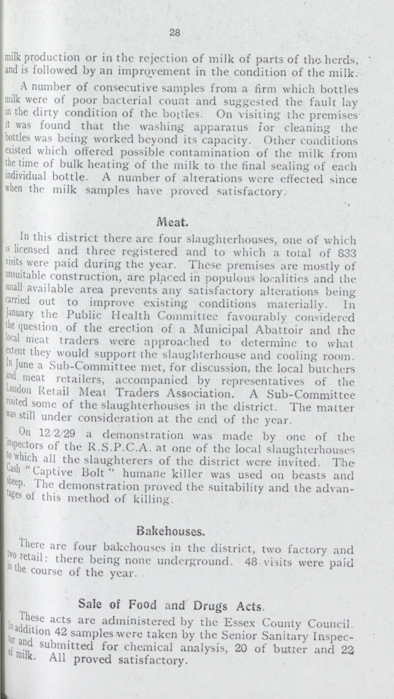 28 milk production or in the rejection of milk of parts of the herds, and is followed by an improvement in the condition of the milk. A number of consecutive samples from a firm which bottles milk were of poor bacterial count and suggested the fault lay in the dirty condition of the bottles. On visiting the premises it was found that the washing apparatus for cleaning the bottles was being worked beyond its capacity. Other conditions existed which offered possible contamination of the milk from the time of bulk heating of the milk to the final sealing of each individual bottle. A number of alterations were effected since when the milk samples have proved satisfactory. Meat. In this district there arc four slaughterhouses, one of which is licensed and three registered and to which a tolal of 833 visits were paid during the year. These premises are mostly of unsuitable construction, arc placed in populous localitiis and the small available area prevents any satisfactory alterations being carried out to improve existing conditions materially. In January the Public Health Committee favourably considered the question. of the erection of a Municipal Abattoir and the local meat traders were approached to determine to what extent they would support the slaughterhouse and cooling room. In June a Sub-Committee met, for discussion, the local butchers and meat retailers, accompanicd by representatives of the London Retail Meat Traders Association. A Sub-Committee visited some of the slaughterhouses in the district. The matter was still under consideration at the end of the year. On 12 2 29 a demonstration was made by one of the inspectors of the R.S.P.C.A. at one of the local slaughterhouses jo which all the slaughterers of the district were invited. The Case Captive Bolt humane killer was used on beasts and sheep. The demonstration proved the suitability and the advan tages of this method of killing. Bakehouses. There are four bakehouses in the district, two factory and two retail: there being none underground. 48 visits were paid in the course of the year. Sale of Food and Drugs Acts. .These acts are administered by the Essex County Council. addition 42 samples were taken by the Senior Sanitary Inspec tor and submitted for chemical analysis, 20 of butter and 22 of milk. All proved satisfactory.
