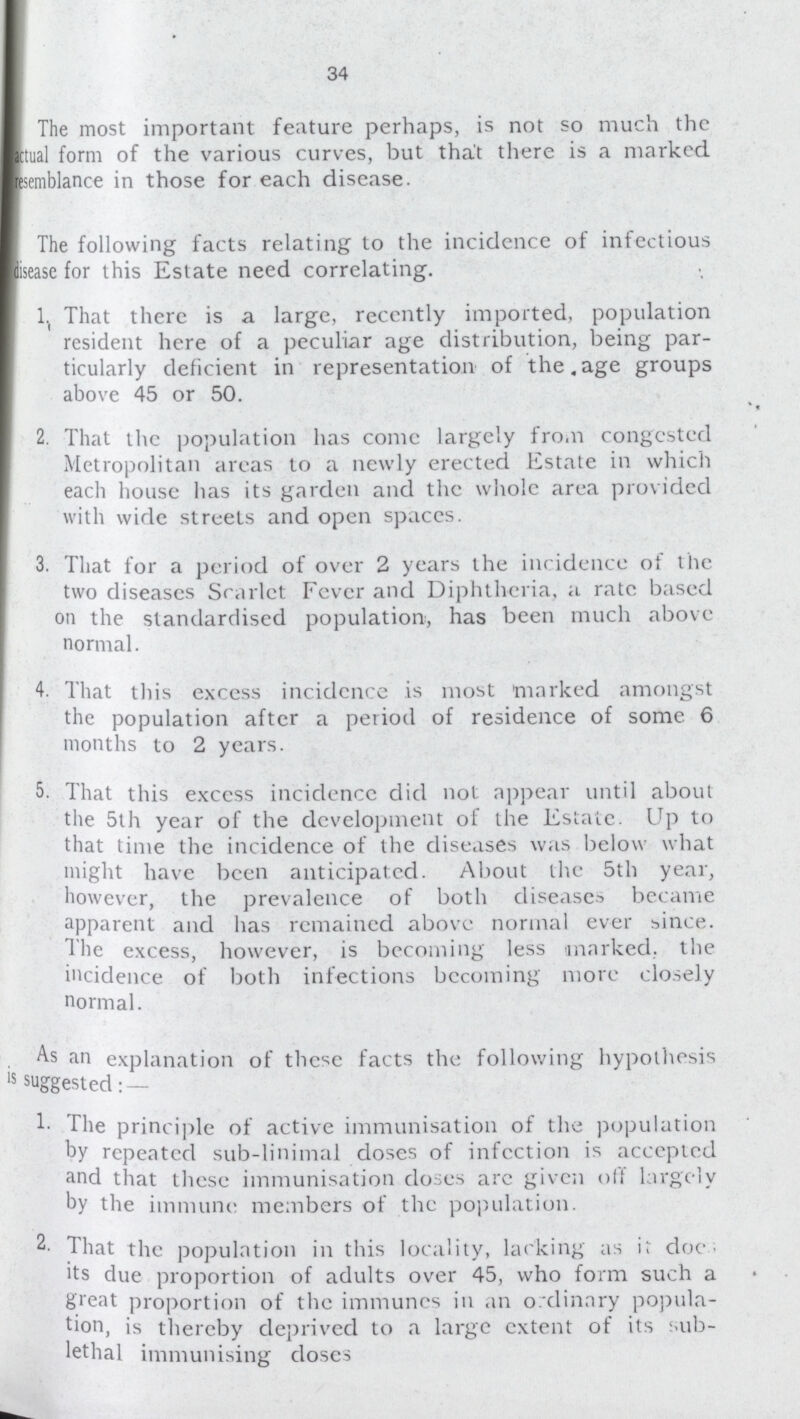 34 The most important feature perhaps, is not so much the actual form of the various curves, but that there is a marked semblance in those for each disease. The following facts relating to the incidcnce of infectious disease for this Estate need correlating. 1. That there is a large, recently imported, population resident here of a peculiar age distribution, being par ticularly deficient in representation of the age groups above 45 or 50. 2. That the population has come largely from congested Metropolitan areas to a newly erected Estate in which each house has its garden and the whole area provided with wide streets and open spaces. 3. That for a period of over 2 years the incidence of the two diseases Scarlet Fever and Diphtheria, a rate based on the standardised population, has been much above normal. 4. That this excess incidcnce is most marked amongst the population after a period of residence of some 6 months to 2 years. 5. That this exccss incidence did not appear until about the 5th year of the development of the Estate. Up to that time the incidence of the diseases was below what might have been anticipated. About the 5th year, however, the prevalence of both diseases became apparent and has remained above normal ever since. The excess, however, is becoming less -marked, the incidence of both infections becoming more closely normal. As an explanation of these facts the following hypothesis is suggested: — The principle of active immunisation of the population by repeated sub-linimal doses of infection is accepted and that these immunisation doses are given off largely by the immune members of the population. 2- That the population in this locality, lacking as it doe.; its due proportion of adults over 45, who form such a great proportion of the immunes in an ordinary popula tion, is thereby deprived to a large extent of its sub lethal immunising doses