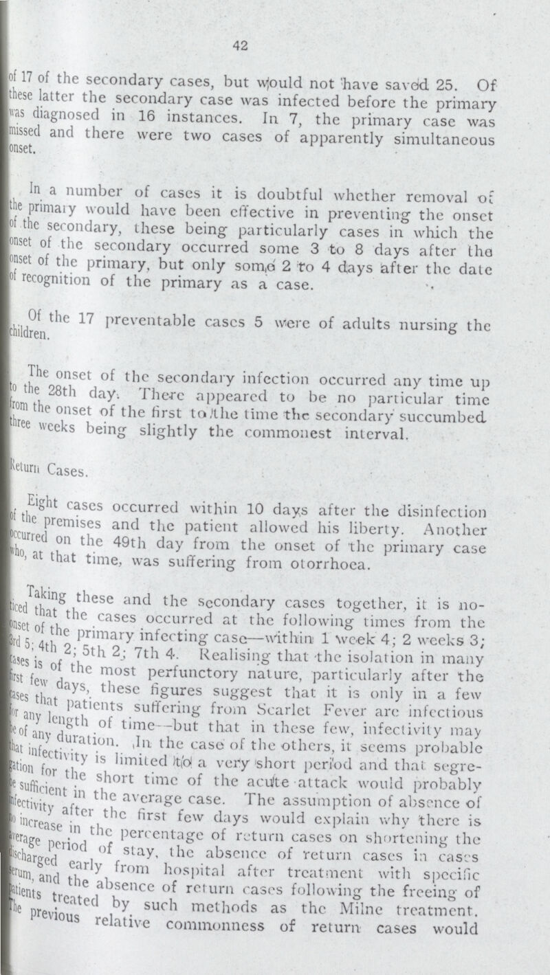 42 lot 17 of the secondary cases, but w|ould not have saved 25. Of Ithese latter the secondary case was infected before the primary |v.is diagnosed in 16 instances. In 7, the primary ease was Imissed and there were two eases of apparently simultaneous lonset. I In a number of cases it is doubtful whether removal ot ■tie primai y would have been effective in preventing the onset ■of the secondary, these being particularly cases in which the PW of the secondary occurred some 3 to 8 days after tha I'M of the primary, but only som,ri 2 to 4 days after the date V recognition of the primary as a case. I Of the 17 preventable eases 5 were of adults nursing the Children. The onset of the secondary infection occurred any time up ■° the 28th day. There appeared to be no particular time ■rom the onset of the first to,'the time the secondary succumbed ■wee weeks being slightly the commonest interval. ■^Luru Cases. I. E«ht cases occurred within 10 days after the disinfection 'he premises and the patient allowed his liberty. Another ■furred on the 49th day from the onset of the primary case ■ °> at that time, was suffering from otorrhoea. I Taking these and the secondary cases together, it is no B'c that the cases occurred at the following times from the |;dsc! °' the primary infecting case—within 1 Vreek 4; 2 weeks 3; B 3. 4th 2; 5th 2; 7th 4. Realising that the isolation in many Erf °' t'1° most perfunctory nature, particularly after the ■ ew days, these figures suggest that it is only in a few » es that patients suffering from Scarlet Fever are infectious ■cof? °' time -but that in these few, infectivity may •at ^ration. ,In the case of the others, it seems probable ■J! ^ctivity is limited Wol a very short period and that Segre |s° w l'lc short time of the acu'te attack would probably ■j . ;,ent ® the average case. The assumption of absence of Kj Ult- after the first few days would explain why there is BveraB-Case C'lc Parentage of return cases on shortening the ■Srha ^orioc' °f stay, the absence of return cases in caScs ■'un/ i ear|y ^rorn hospital after treatment with specific fcent t'1e a^se|tcc of return cases following the freeing of Kc J ^eated by such methods as the Milne treatment, UOus relative commonness of return cases would