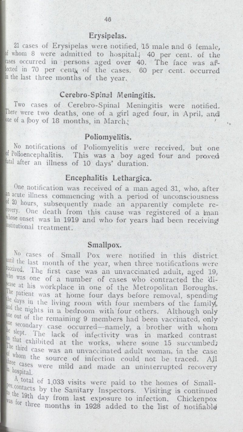 46 Erysipelas. 21 cases of Erysipelas were notified, 15 male and 6 female, of whom 8 were admitted to hospital 40 per cent of the cases occurred in persons aged over 40. The face was af fectcd in 70 per centy of the cases. 60 per cent occurred in the last three months of the year. Cerebro-Spinal Meningitis. Two cases of Cerebro-Spinal Meningitis were notified. There were two deaths, one of a girl aged four, in April, aud one of a (boy of 18 months, in March.; Poliomyelitis. No notifications of Poliomyelitis were received, but one of Polioencephalitis. This was a boy aged four and proved fatal after an illness of 10 days' duration. Encephalitis Lethargica. One notification was received of a man aged 31, who, after an acute illness commencing with a period of unconsciousness of 20 hours, subsequently made an apparently complete re covery .One death from this cause was registered of a man whose onset was in 1919 and who for years had been receiving nstitutional treatment. Smallpox. No cases of Small Pox were notified in this district until the last month of the year, when three notifications were received. The first case was an unvaccinatcd adult, aged 19, who was one of a number of cases who contracted the di- sease at his workplace in one of the Metropolitan Boroughs. The patient was at home four days before removal, spending the days in the living room with four members of the family!, and the nights in a bedroom with four others. Although only one out of the remaining 9 members had been vaccinated, only one secondary case occurred—namely, a brother with whom he slept the lack of infectivity was in marked contrast to that exhibited at the works, where some 15 succumbeds the third case was an unvaccinatcd adult woman, in the case of whome the source of infection could not be traced. All three cases were mild and made an uninterrupted recoveryin hospital. .A total of 1,033 visits were paid to the homes of Small pox contacts by the Sanitary Inspectors. Visiting is continued 19th day from last exposure to infection. Chickenpox was for three months in 1928 added to the list of hotifiablei