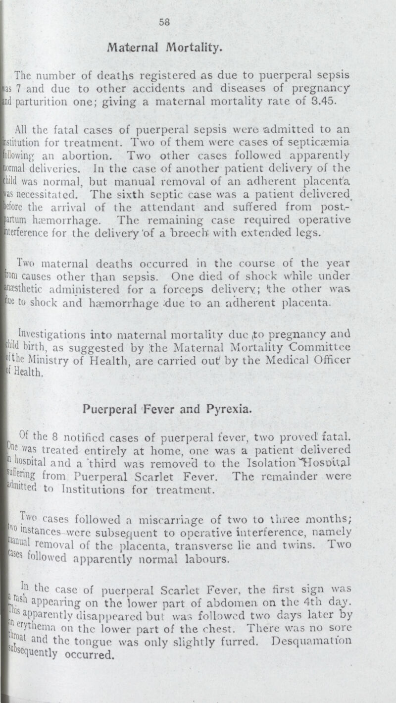 58 Maternal Mortality. The number of deaths registered as due to puerperal sepsis was 7 and due to other accidents and diseases of pregnancy and parturition one; giving a maternal mortality rate of 3.45. All the fatal cases of puerperal sepsis were admitted to an institution for treatment. Two of them were cases of septicaemia following an abortion. Two other eases followed apparently normal deliveries. In the case of another patient delivery of the child was normal, but manual removal of an adherent placenta as necessitated. The sixth septic case was a patient delivered, eforc the arrival of the attendant and suffered from post partum haemorrhage. The remaining case required operative interference for the delivery'of a breech with extended legs. Two maternal deaths occurred in the course of the year forn causcs other than sepsis. One died of shock while under anæthetic administered for a forceps delivery; 'the other was due to shock and haemorrhage due to an adherent placenta. Investigations into maternal mortality due ,to pregnancy and child birth, as suggested by the Maternal Mortality Committee the Ministry of Health, are carried out by the Medical Officer of Health. Puerperal Fever and Pyrexia. Of the 8 notified cases of puerperal fever, two proved fatal. One was treated entirely at home, one was a patient delivered in hospital and a third was removed to the Isolation Hospital suffering from Puerperal Scarlet Fever. The remainder were admitted to Institutions for treatment. Two cases followed a miscarriage of two to three months; two instances were subsequent to operative interference, namely manual removal of the placenta, transverse lie and twins. Two cases followed apparently normal labours. In the case of puerperal Scarlet Fever, the first sign was a rash appearing on the lower part of abdomen on the 4th day. This apparently disappeared but was followed two days later by an crythema on the lower part of the chest. There was no sore throat and the tongue was only slightly furred. Desquamation subsquently occurred.