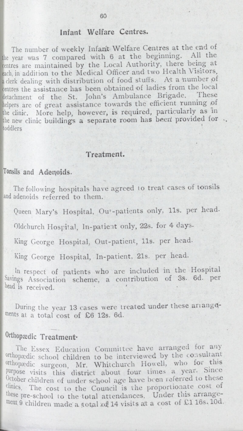 60 Infant Welfare Centres. The number of weekly Infant Welfare Centres at the end of the year was 7 compared With 6 at the beginning. All the cntres are maintained by the Local Authority, there being at ach, in addition to the Medical Officer and two Health Visitors, clerk dealing with distribution of food stuffs. At a number of centres the assistance has been obtained of ladies from the local detachment of the St. John's Ambulance Brigade. I hese helpers arc of great assistance towards the efficient running of the clinic. More help, however, is required, particularly as in the new clinic buildings a separate room has been! provided for toddlers Treatment. Tonsils and Adenoids. The following hospitals have agreed to treat cases of tonsils and adenoids referred to them. Queen Mary's Hospital, Out-patients only, 11s. per head. Oldchurch Hospital, In-patient only, 22s. for 4 days. King George Hospital, Out-patient, 11s. per head. King George Hospital, In-patient, 21s. per head. In respect of patients who are included in the Hospital Savings Association scheme, a contribution of 3s. 6d. per head is received. During the year 13 cases were treated under these arrange ments is at a total cost of £6 12s. 6d. Orthopædic Treatment- The Essex Education Committee have arranged for an) orthopædic school children to be interviewed by the consultant orthopædic surgeon, Mr. Whitchurch Howell, who for this purpose visits this district about four times a year. Since October children of under school age have been referred to these clinics. The cost to the Council is the proportionate cost of these pre-school to the total attendances. Under this arrange ment 9 children made a (total of 14 visits at a cost of £116s lOd.