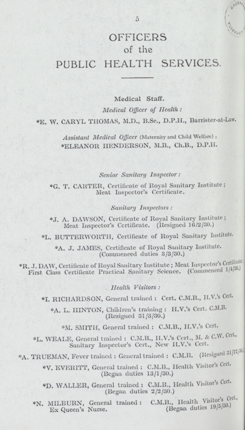 5 OFFICERS of the PUBLIC HEALTH SERVICES. Medical Staff. Mcdical OJJiccr of Health : *E. W. CARYL THOMAS, M.D., B.Sc., D.P.H., Barristcr-at-Law, Assistant Medical Officer (Maternity and Child Welfare) : *ELEANOR HENDERSON, M.B., Ch.B., D.P.II. Senior Sanitary Inspector: *G. T. CARTER, Certificate of i toy a I Sanitary Institute; Meat Inspector's Certificate. Sanitary Inspectors : *J. A. DAWSON, Certificate of Royal Sanitary Institute; Meat Inspector's Certificate. (Resigned 10/2/30.) *L. BUTTERWORTH, Certificate of Royal Sanitary Institute. *A. J. JAMES, Certificate of Royal Sanitary Institute. (Commenced duties 3/3/30.) *R. J. DAW, Certificate of Royal Sanitary Institute ; Meat Inspector's Certifieate; First Class Certificate Practical Sanitary Science. (Commenced 1/4/30.) Health Visitors : *I. RICHARDSON, General trained : Cert. C.M.B., II.V.'s Cert. *A. L. IIINTON, Children's training : II.V.'s Cert. C.M.B. (Resigned 31/3/30.) *M. SMITH, General trained : C.M.B., II.V.'s Cert. *L. WEALE, General trained : C.M.B., II.V.'s Cert., M. & C.W. Cert., Sanitary Inspector's Cert., New II.V.'s Cert. *A. TRUEMAN, Fever trained : General trained : C.M.H. (Kesigned 31/12/30.) *V. EVEllITT, General trained : C.M.B., Health Visitor's Cert. (Began duties 13/1/30.) *D. WALLER, General trained : C.M.B., Health Visitor's Cert. (Began duties 2/2/30.) *N. MILBURN, General trained : Ex Queen's Nurse. C.M.B., Health Visitor's Cert., (Began duties 19/5/30 )