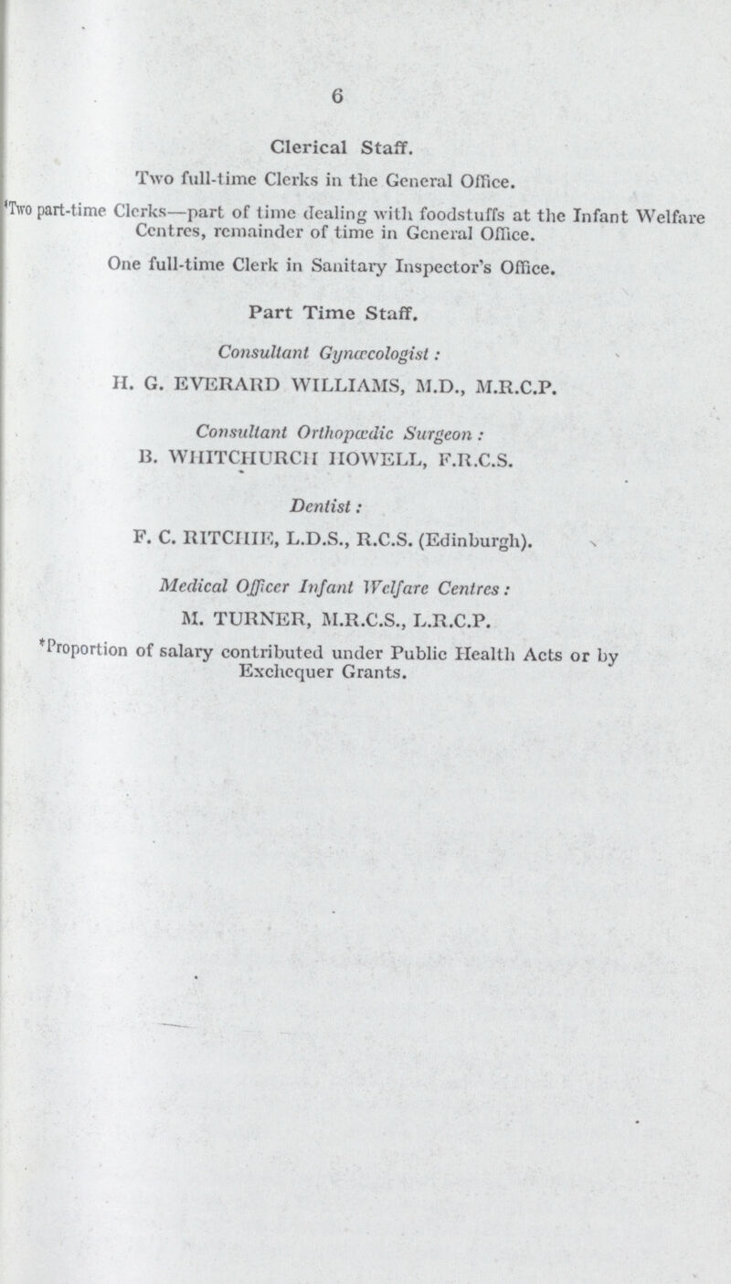 6 Clerical Staff. Two full-time Clerks in the General Office. 'Two part-time Clerks—part of time dealing with foodstuffs at the Infant Welfare Centres, remainder of time in General Office. One full-time Clerk in Sanitary Inspector's Office. Part Time Staff. Consultant Gynaecologist: H. G. EVERARD WILLIAMS, M.D., M.R.C.P. Consultant Orthopaedic Surgeon : B. WHITCHURCH HOWELL, F.R.C.S. Dentist : F. C. RITCHIE, L.D.S., R.C.S. (Edinburgh). Medical Officer Infant Welfare Centres: M. TURNER, M.R.C.S., L.R.C.P. 'Proportion of salary contributed under Public Health Acts or by Exchequer Grants.