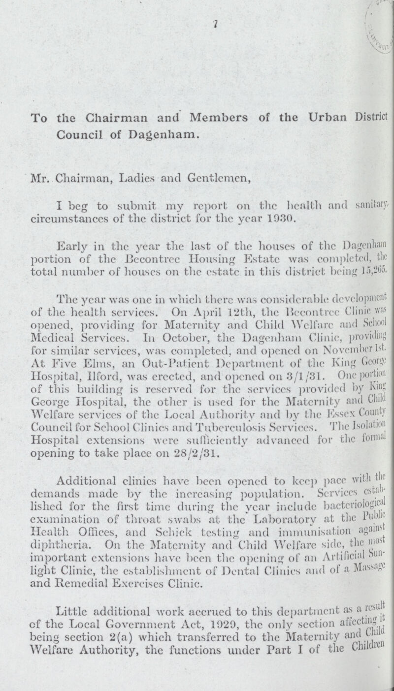 7 To the Chairman and Members of the Urban Distric Council of Dagenham. Mr. Chairman, Ladies and Gentlemen, I beg to submit my report on the health and sanitary circumstances of the district for the year 19.30. Early in the year the last of the houses of the Dagenham portion of the Bccontrec Housing Estate was completed, the total number of houses on the estate in this district being 1 The year was one in which there was considerable development of the health services. On April 12th, the Hecontrcc Clinic « opened, providing for Maternity and Child Welfare and School Medical Services. In October, the Dagenham Clinic, providing lor similar services, was completed, and opened on Novenilxr 1st. At Five Elms, an Out-Patient Department of the King Gconjc Hospital, Uford, was erected, and opened on 3/1/31. One portion of this building is reserved for the services provided by Kin; George Hospital, the other is used for the Maternity and Child Welfare services of the Local Authority and by the Essex County Council for School Clinics and Tuberculosis Services. The Isolation Hospital extensions were sulliciently advanced for the formal opening to take place on 28/2/31. Additional clinics have been opened to keep pace with the demands made by the increasing population. Services estab lished for the first time during the year include bacteriological examination of throat swabs at the Laboratory at the Public Health Offices, and Schick testing and immunisation against diphtheria. On the Maternity and Child Welfare side, the most important extensions have been the opening of an Artificial Sun light Clinic, the establishment of Dental Clinics and of a Massage and Remedial Exercises Clinic. Little additional work accrued to this department as a result of the Local Government Act, 1929, the only section affecting it being section 2(a) which transferred to the Maternity and Child Welfare Authority, the functions under Part I of the Children