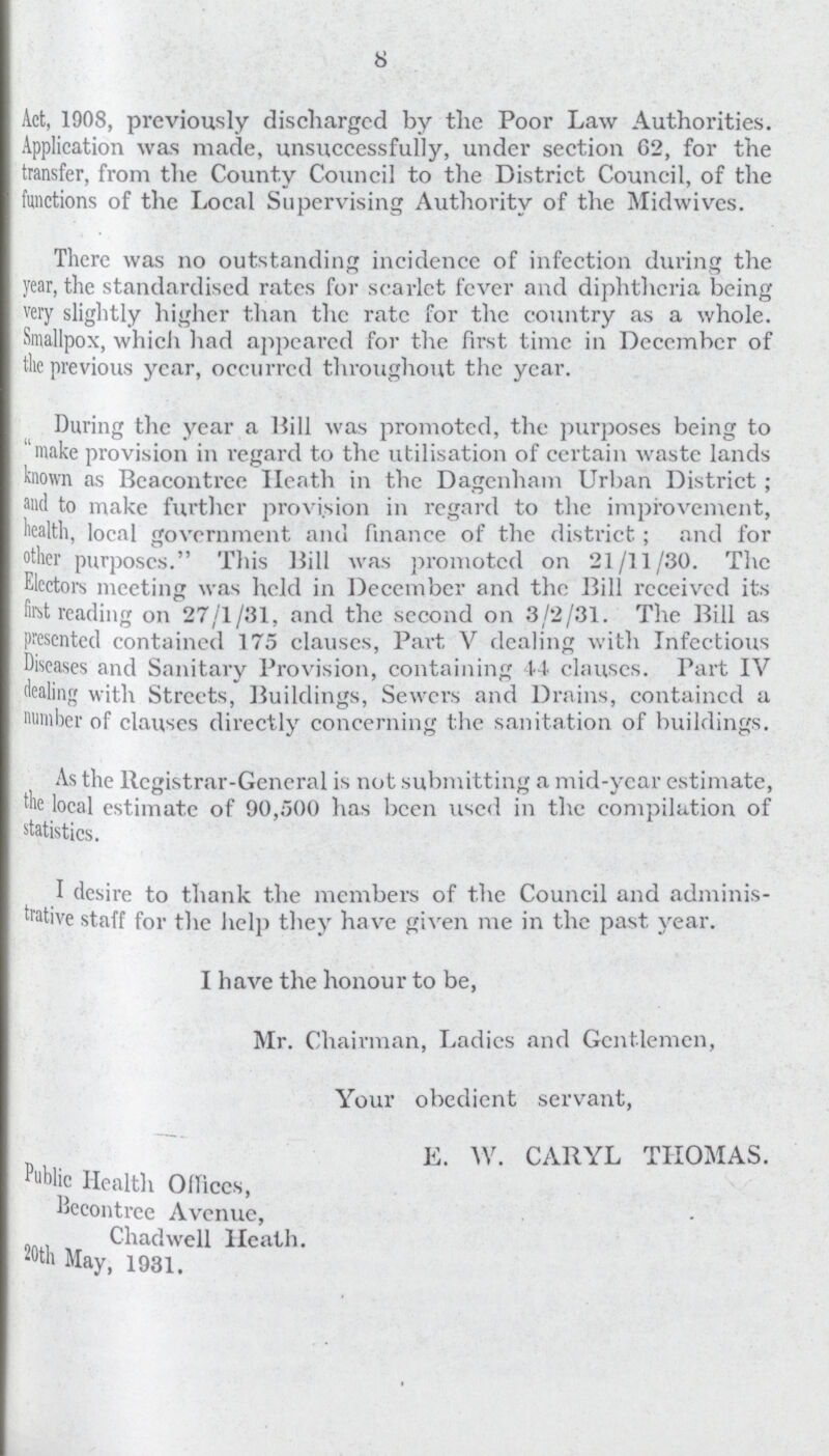 8 Act, 1908, previously discharged by the Poor Law Authorities. Application was made, unsuccessfully, under section 62, for the transfer, from the County Council to the District Council, of the functions of the Local Supervising Authority of the Midwives. There was no outstanding incidence of infection during the year, the standardised rates for scarlet fever and diphtheria being very slightly higher than the rate for the country as a whole. Smallpox, which had appeared for the first time in December of the previous year, occurred throughout the year. During the year a Hill was promoted, the purposes being to make provision in regard to the utilisation of certain waste lands known as Bcacontrce Heath in the Dagenham Urban District; and to make further provision in regard to the improvement, health, local government and finance of the district; and for other purposes. This Hill was promoted on 21/11/30. The Electors meeting was held in December and the Hill received its first reading on 27/1/31, and the second on 3/2/31. The Hill as presented contained 175 clauses, Part V dealing with Infectious Diseases and Sanitary Provision, containing 44 clauses. Part IV dealing with Streets, Buildings, Sewers and Drains, contained a number of clauses directly concerning the sanitation of buildings. As the Registrar-General is not submitting a mid-year estimate, tlie local estimate of 90,500 has been used in the compilation of statistics. I desire to thank the members of the Council and adminis trative staff for the help they have given me in the past year. I have the honour to be, Mr. Chairman, Ladies and Gentlemen, Your obedient servant, E. W. CARYL THOMAS. Public Health Offices, Becontree Avenue, Chadwell Heath. 20th May, 1931.