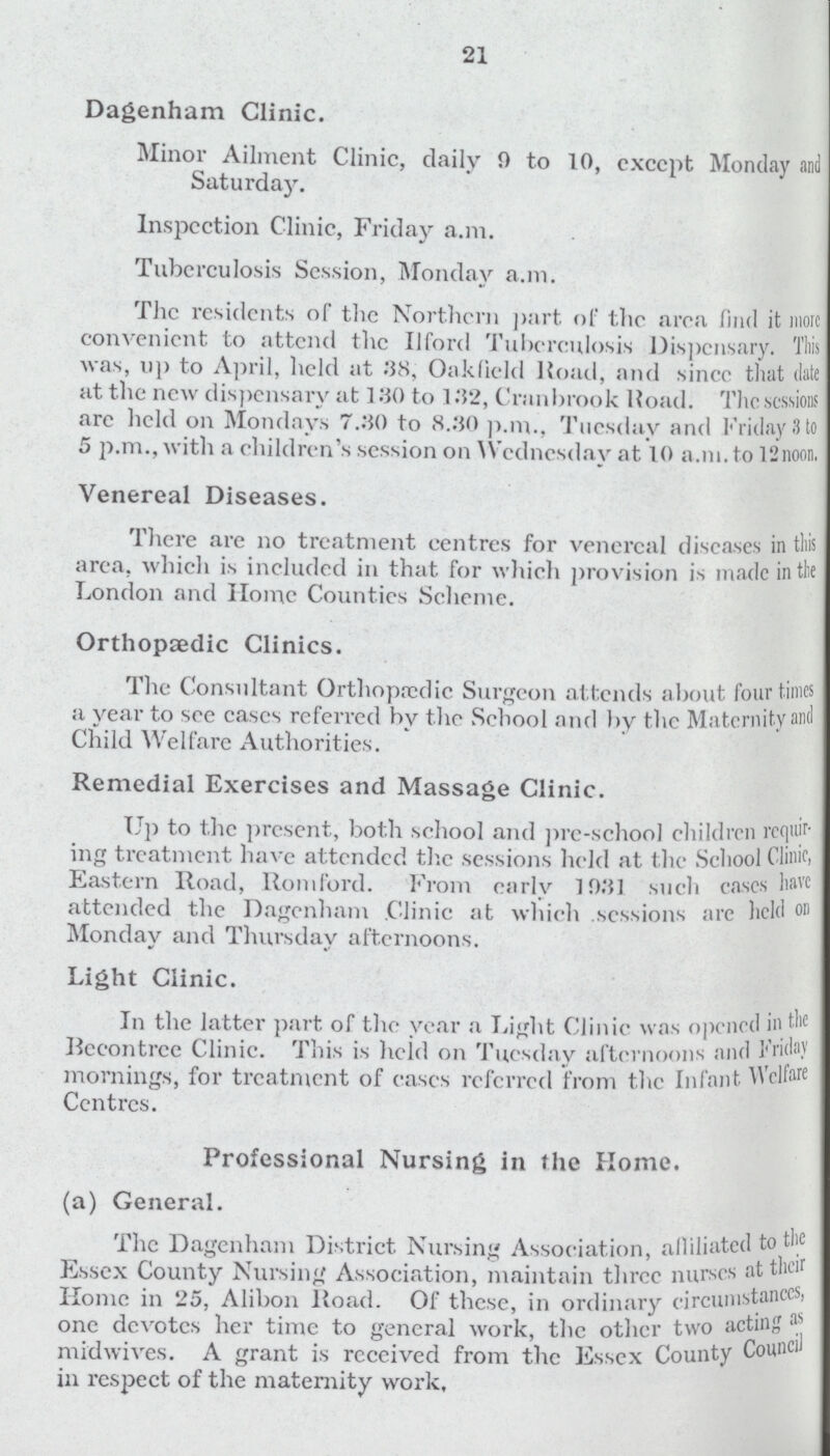 21 Dagenham Clinic. Minor Ailment Clinic, daily 9 to 10, except Monday and Saturday. Inspection Clinic, Friday a.m. Tuberculosis Session, Monday a.m. The residents of the Northern part of the area find it more convenient to attend the Ilford Tuberculosis Dispensary. This was, up to April, held at 38, Oaklield Road, and since that date at the new dispensary at 130 to 132, Cranbrook Road. The sessions arc held on Mondays 7.30 to 8.30 p.m., Tuesday and Friday 3 to 5 p.m., with a children's session on Wednesday at 10 a.m. to l'inoon. Venereal Diseases. There arc no treatment centres for venereal diseases in this area, which is included in that for which provision is made in the London and Home Counties Scheme. Orthopaedic Clinics. The Consultant Orthopedic Surgeon attends about four times a year to see cases referred bv the School and by the Maternity and Child Welfare Authorities. Remedial Exercises and Massage Clinic. Up to the present, both school and prc-school children requir ing treatment have attended the sessions held at the School Clinic. Eastern Road, Romford. From carlv 1031 such eases have attended the Dagenham Clinic at which sessions are held on Monday and Thursday afternoons. Light Clinic. In the latter part of the year a Light Clinic was opened in the Recontrcc Clinic. This is licid on Tuesday afternoons and Friday mornings, for treatment of cases referred from the Infant Welfare Centres. Professional Nursing in the Home. (a) General. The Dagenham District Nursing Association, alliliated to the Essex County Nursing Association, maintain three nurses at their Home in 25, Alibon Road. Of these, in ordinary circumstanees, one devotes her time to general work, the other two acting as midwives. A grant is received from the Essex County Council in respect of the maternity work.