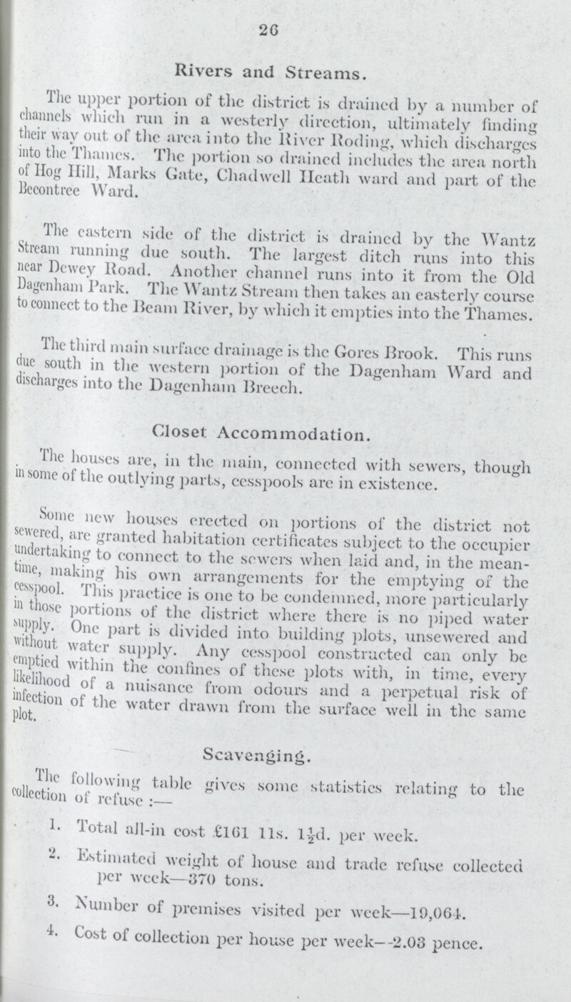 26 Rivers and Streams. The upper portion of the district is drained by a number of channels which run in a westerly direction, ultimately finding their way out of the area into the River Roding, whieh discharges into the Thames. The portion so drained includes the area north of Hog Hill, Marks Gate, Chadwell Heath ward and part of the Bccontrec Ward. The eastern side of the district is drained by the Wantz Stream running due south. The largest ditch runs into this near Dewey Road. Another channel runs into it from the Old Dagenham Park. The Wantz Stream then takes an easterly course to connect to the Ream River, by which it empties into the Thames. The third main surfacc drainage is the Gores Rrook. This runs due south in the western portion of the Dagenham Ward and discharges into the Dagenham Rreech. Closet Accommodation. The houses are, in the main, connected with sewers, though in some of the outlying parts, cesspools arc in existence. Some new houses erected on portions of the district not sewered, arc granted habitation certificates subject to the occupier undertaking to connect to the sowers when laid and, in the mean time, making his own arrangements for the emptying of the cesspool. This practice is one to be condemned, more particularly in those portions of the district where there is no piped water supply. One part is divided into building plots, unsewered and without, water supply. Any cesspool constructed can only be emptied within the confines of these plots with, in time, every likelihood of a nuisance from odours and a perpetual risk of infection of the water drawn from the surface well in the same plot. Scavenging. The following table gives some statistics relating to the collection of refuse:— 1. Total all-in cost £161 lis. 1-½d. per week. 2. Estimated weight of house and trade refuse collected per week—370 tons. 3. Number of premises visited per week—19,064. 4. Cost of collection per house per week—2.03 pence.