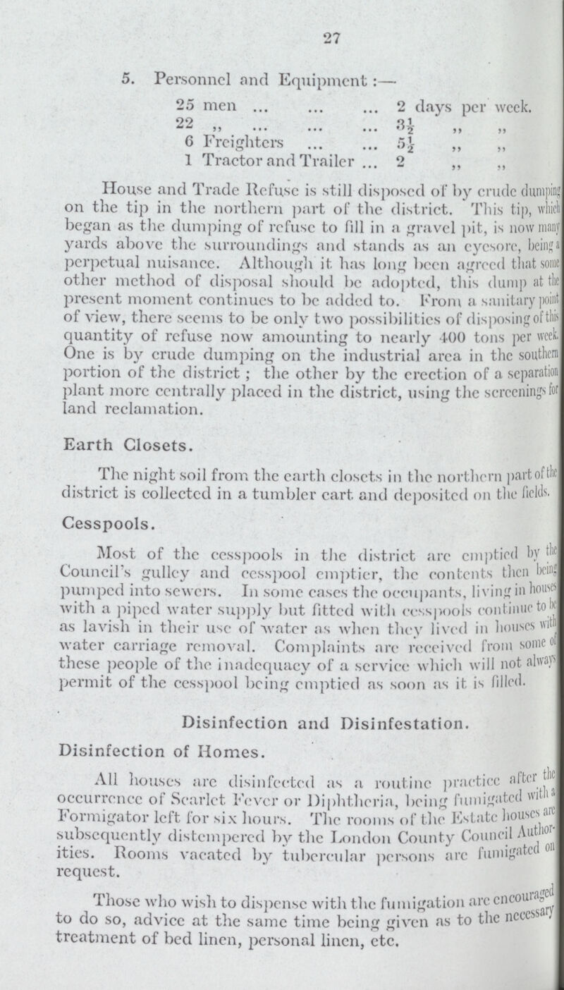 27 5. Personnel and Equipment:— 25 men 2 days per week. 22 „ 3½ „ „ 6 Freighters 5½ „ „ 1 Tractor and Trailer 2 „ „ House and Trade Refuse is still disposed of by crude dumping on the tip in the northern part of the district. This tip, which began as the dumping of refuse to fill in a gravel pit, is now many yards above the surroundings and stands as an eyesore, being a perpetual nuisance. Although it has long been agreed that some other method of disposal should be adopted, this dump at the present moment continues to be added to. From a sanitary point of view, there seems to be only two possibilities of disposing of this quantity of refuse now amounting to nearly 400 tons per week. One is by crude dumping on the industrial area in the southern portion of the district ; the other by the crection of a separation plant more centrally placed in the district, using the screenings for land reclamation. Earth Closets. The night soil from the earth closets in the northern part of the district is collected in a tumbler cart, and deposited on the fields. Cesspools. Most of the cesspools in the district arc emptied by the Council s gullcy and cesspool emptier, the contents then being pumped into sewers. In some cases the occupants, living in houses with a piped water supply but fitted with cesspools continue to be as lavish in their use of water as when they lived in houses with water carriage removal. Complaints are received from some of these people of the inadequacy of a service which will not always permit of the cesspool being emptied as soon as it is filled. Disinfection and Disinfestation. Disinfection of Homes. All houses are disinfected as a routine practice aftci the occurrence of Scarlct Fever or Diphtheria, being fumigated with a Formigator left lor six hours. The rooms of the Estate houses are subsequently distempered by the London County Council Author ities. Rooms vacated by tubercular persons arc fumigated or request. Those who wish to dispense with the fumigation are encourged to do so, advicc at the same time being given as to the necessary treatment of bed linen, personal linen, etc.