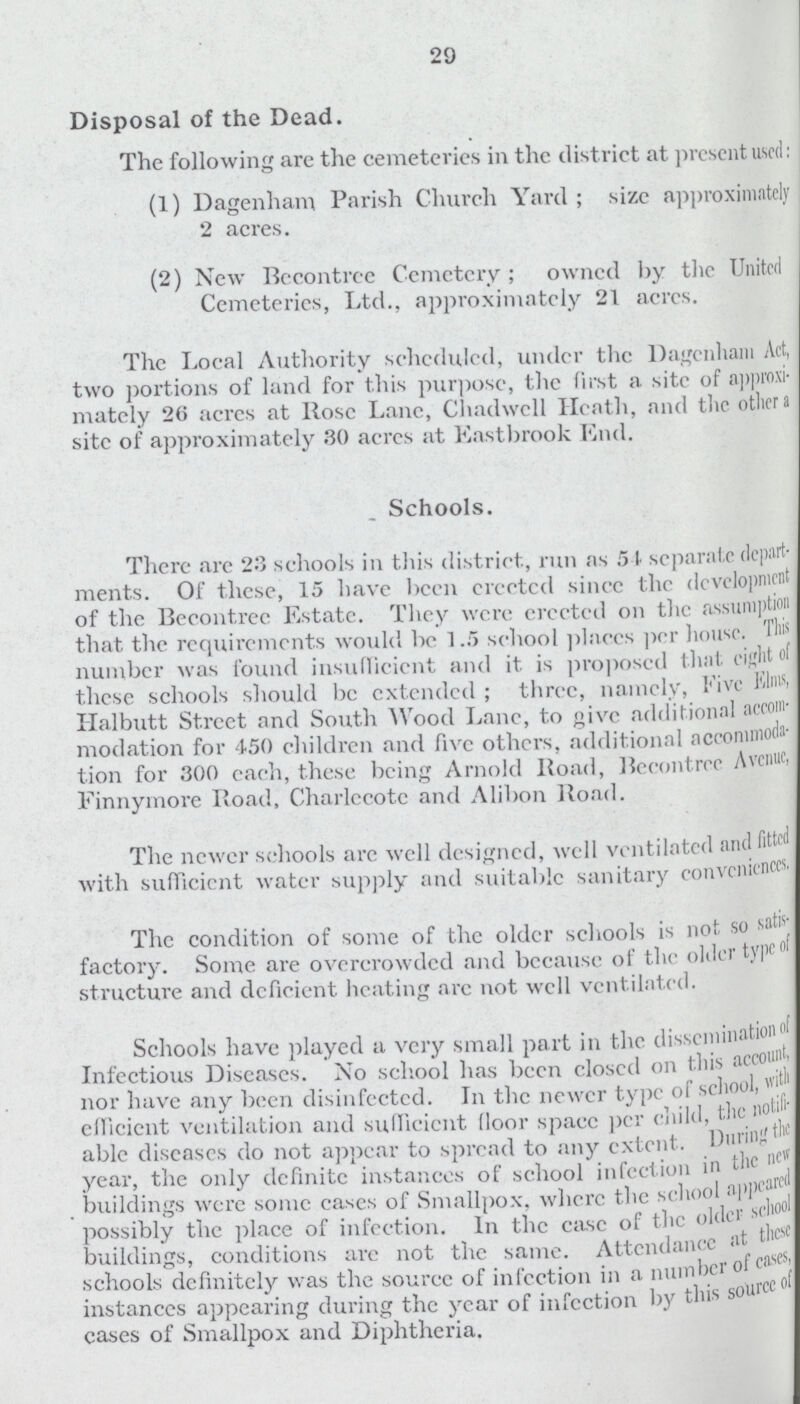 29 Disposal of the Dead. The following are the cemeteries in the district at present used: (1) Dagenham Parish Church Yard ; size approximately 2 acres. (2) New Bccontrec Cemetery; owned by the United Cemeteries, Ltd., approximately 21 acres. The Local Authority scheduled, under the Dagenham Act, two portions of land for this purpose, the first a site of approxi mately 26 acres at Rose Lane, Chadwcll Heath, and the other a site of approximately 30 acrcs at East brook End. Schools. There are 23 schools in this district., run as 51 separate depart ments. Of these, 15 have been crcctcd sincc the development of the Bccontrec Estate. They were crcctcd on the assumption that the requirements would bo 1.5 school places per house. This number was found insufficient and it is proposed that eight of these schools should be extended; three, namely, Five Elms, Halbutt Street and South Wood Lane, to give additional accom modation for 450 children and five others, additional accommoda tion for 300 each, these being Arnold Road, Bccontrec Avenue, Finnymore Road, Charlecote and Alibon Road. The newer schools arc well designed, well ventilated and fitted with sufficient water supply and suitable sanitary conveniences. The condition of some of the older schools is not so satis factory. Some are overcrowded and because of the older type of structure and deficient heating arc not well ventilated. Schools have played a very small part in the disseminationnl Infectious Diseases. No school has been closcd on this account, nor have any been disinfected. In the newer type of school, efficient ventilation and sufficient Moor space per child, the notifi able diseases do not appear to spread to any extent. During the year, the only definite instances of school infect ion in the new buildings were some cases of Smallpox, where the school appeared possibly the place of infection. In the ease of the older schoolc buildings, conditions arc not the same. Attendance at t schools definitely was the source of infection in a number of case instances appearing during the year of infection by this source cases of Smallpox and Diphtheria.