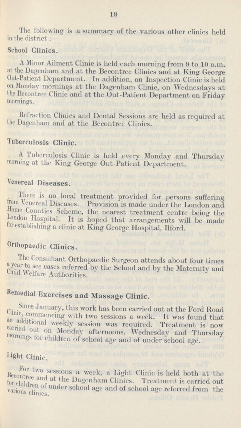 19 The following is a summary of the various other clinics held in the district:— School Clinics. A Minor Ailment Clinic is held each morning from 9 to 10 a.m. at the Dagenham and at the Bccontree Clinics and at King George Out-Patient Department. In addition, an Inspection Clinic is held on Monday mornings at the Dagenham Clinic, on Wednesdays at the Becontree Clinic and at the Out-Patient Department on Friday mornings. Refraction Clinics and Dental Sessions are held as required at the Dagenham and at the Becontree Clinics. Tuberculosis Clinic. A Tuberculosis Clinic is held every Monday and Thursday morning at the King George Out-Patient Department. Venereal Diseases. There is no local treatment provided for persons suffering from Venereal Diseases. Provision is made under the London and Home Counties Scheme, the nearest treatment centre being the London Hospital. It is hoped that arrangements will be made for establishing a clinic at King George Hospital, Ilford. Orthopaedic Clinics. The Consultant Orthopaedic Surgeon attends about four times a year to see cases referred by the School and by the Maternity and Uiild Welfare Authorities. Remedial Exercises and Massage Clinic. Since January, this work has been carried out at the Ford Road * linic, commencing with two sessions a week. It was found that an additional weeklv session was required. Treatment is now carried out on Monday afternoons, Wednesday and Thursday mornings for children of school age and of under school age. Light Clinic. for two sessions a week, a Light Clinic is held both at the Becontree and at the Dagenham Clinics. Treatment is carried out for children of under school age and of school age referred from the various clinics.