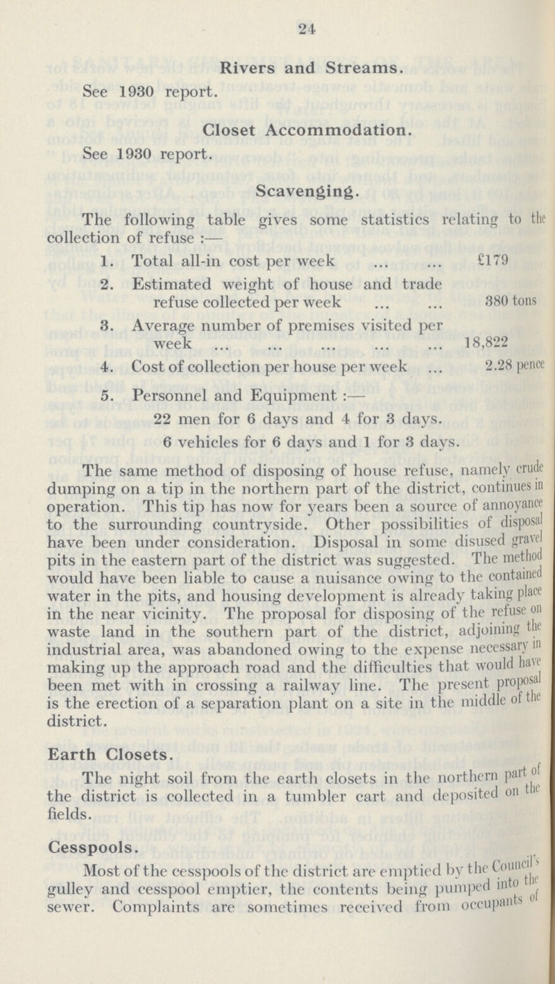 24 Rivers and Streams. See 1930 report. Closet Accommodation. See 1930 report. Scavenging. The following table gives some statistics relating to the collection of refuse :— 1. Total all-in cost per week £179 2. Estimated weight of house and trade refuse collected per week 380 tons 3. Average number of premises visited per week 18,822 4. Cost of collection per house per week 2.28 pence 5. Personnel and Equipment :— 22 men for 6 days and 4 for 3 days. 6 vehicles for 6 davs and 1 for 3 davs. The same method of disposing of house refuse, namely crude dumping on a tip in the northern part of the district, continues in operation. This tip has now for years been a source of annoyance to the surrounding countryside. Other possibilities of disposal have been under consideration. Disposal in some disused gravel pits in the eastern part of the district was suggested. The method would have been liable to cause a nuisance owing to the contained water in the pits, and housing development is already taking place in the near vicinity. The proposal for disposing of the refuse on waste land in the southern part of the district, adjoining the industrial area, was abandoned owing to the expense neccssary in making up the approach road and the difficulties that would have been met with in crossing a railway line. The present proposal is the erection of a separation plant on a site in the middle of the district. Earth Closets. The night soil from the earth closets in the northern part of the district is collected in a tumbler cart and deposited on tin fields. Cesspools. Most of the cesspools of the district are emptied by the Council gulley and cesspool emptier, the contents being pumped into tin' sewer. Complaints are sometimes received from occupants o