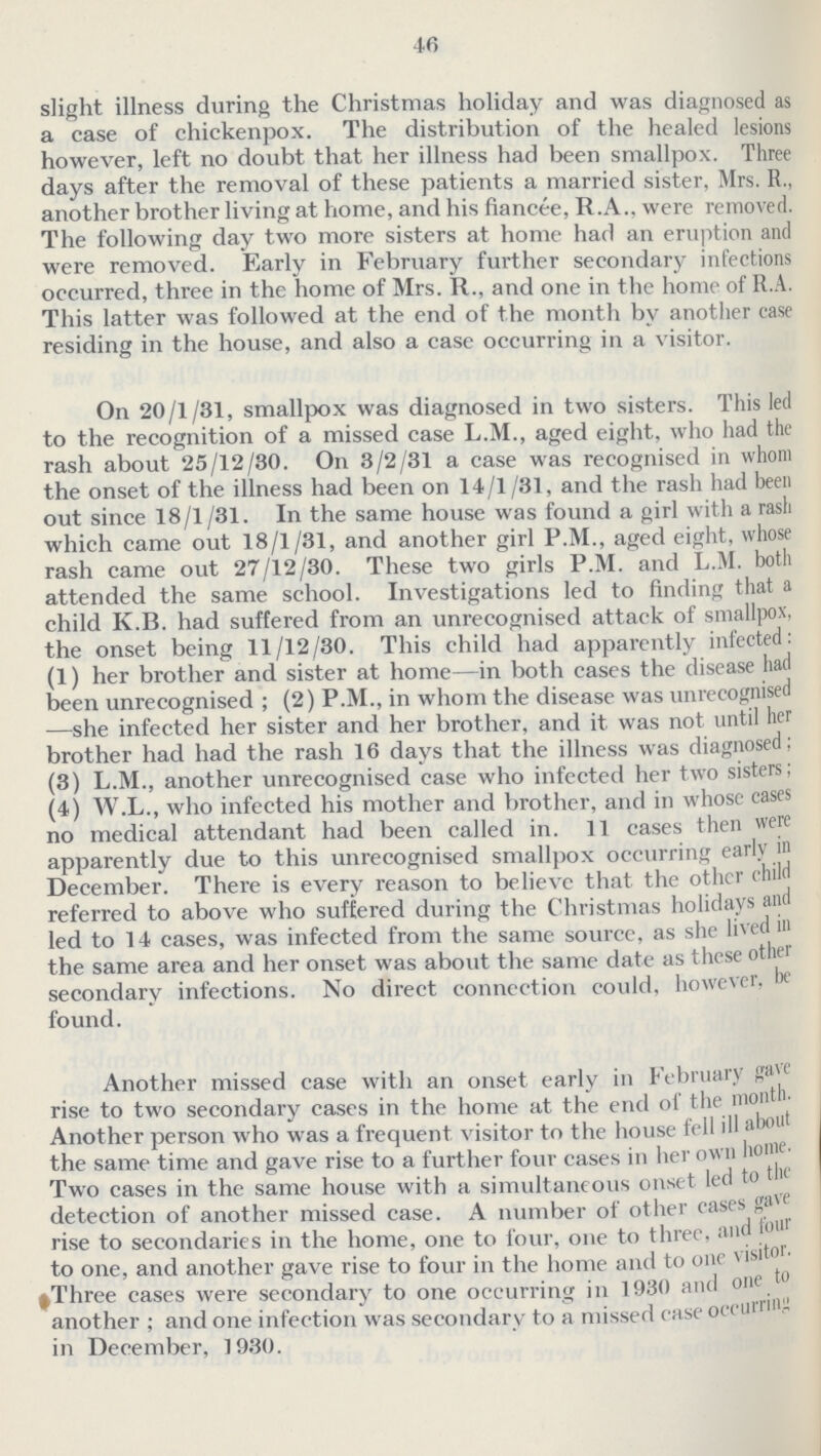 46 slight illness during the Christmas holiday and was diagnosed as a case of chickenpox. The distribution of the healed lesions however, left no doubt that her illness had been smallpox. Three days after the removal of these patients a married sister, Mrs. R., another brother living at home, and his fiancee, R.A., were removed. The following day two more sisters at home had an eruption and were removed. Early in February further secondary infections occurred, three in the home of Mrs. R., and one in the home of R.A. This latter was followed at the end of the month by another case residing in the house, and also a case occurring in a visitor. On 20/1/31, smallpox was diagnosed in two sisters. This led to the recognition of a missed case L.M., aged eight, who had the rash about 25/12/30. On 3/2/31 a case was recognised in whom the onset of the illness had been on 14/1/31, and the rash had been out since 18/1 /81. In the same house was found a girl with a rash which came out 18/1/31, and another girl P.M., aged eight, whose rash came out 27/12/30. These two girls P.M. and L.M. both attended the same school. Investigations led to finding that a child K.B. had suffered from an unrecognised attack of smallpox, the onset being 11/12/30. This child had apparently infected: (1) her brother and sister at home—in both eases the disease had been unrecognised ; (2) P.M., in whom the disease was unrecognised —she infected her sister and her brother, and it was not until her brother had had the rash 16 days that the illness was diagnosed; (3) L.M., another unrecognised case who infected her two sisters; (4) W.L., who infected his mother and brother, and in whose cases no medical attendant had been called in. 11 cases then were apparently due to this unrecognised smallpox occurring early in December. There is every reason to believe that the other child referred to above who suffered during the Christmas holidays and led to 14 cases, was infected from the same sourcc, as she lived in the same area and her onset was about the same date as these other secondary infections. No direct connection could, however, be found. Another missed case with an onset early in February gave rise to two secondary cases in the home at the end of the month. Another person who was a frequent visitor to the house fell ill about the same time and gave rise to a further four cases in her own home. Two cases in the same house with a simultaneous onset led to the detection of another missed case. A number of other cases gave rise to secondaries in the home, one to four, one to three, and for to one, and another gave rise to four in the home and to one visitor. ^Three cases were secondary to one occurring in 1930 and one to another; and one infection was secondary to a missed case occurring in December, 1930.