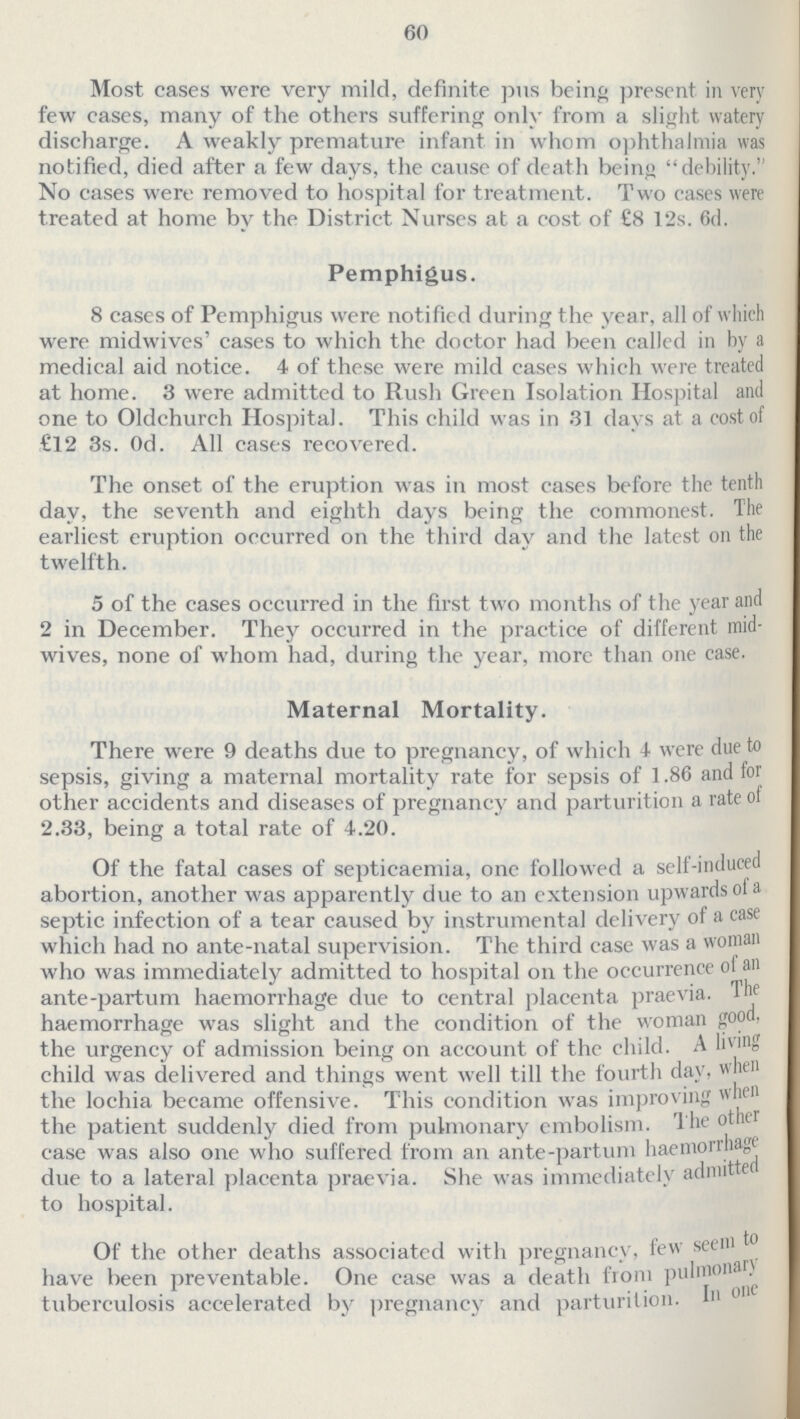 60 Most cases were very mild, definite pus being present in very few cases, many of the others suffering only from a slight watery discharge. A weakly premature infant in whom ophthalmia was notified, died after a few days, the cause of death being debility. No cases were removed to hospital for treatment. Two cases were treated at home by the District Nurses at a cost of £8 12s. 6d. Pemphigus. 8 cases of Pemphigus were notified during the year, all of which were midwives' cases to which the doctor had been called in by a medical aid notice. 4 of these were mild cases which were treated at home. 3 were admitted to Rush Green Isolation Hospital and one to Oldchurch Hospital. This child was in 31 davs at a cost of £12 3s. 0d. All cases recovered. The onset of the eruption was in most cases before the tenth day, the seventh and eighth days being the commonest. The earliest eruption occurred on the third day and the latest on the twelfth. 5 of the cases occurred in the first two months of the year and 2 in December. They occurred in the practice of different mid wives, none of whom had, during the year, more than one case. Maternal Mortality. There were 9 deaths due to pregnancy, of which 4 were due to sepsis, giving a maternal mortality rate for sepsis of 1.86 and tor other accidents and diseases of pregnancy and parturition a rate of 2.33, being a total rate of 4.20. Of the fatal cases of septicaemia, one followed a self-induced abortion, another was apparently due to an extension upwards ol a septic infection of a tear caused by instrumental delivery of a case which had no ante-natal supervision. The third case was a woman who was immediately admitted to hospital on the occurrence of an ante-partum haemorrhage due to central placenta praevia. The haemorrhage was slight and the condition of the woman good, the urgency of admission being on account of the child. A living child was delivered and things went well till the fourth day, when the lochia became offensive. This condition was improving when the patient suddenly died from pulmonary embolism. T he other case was also one who suffered from an ante-partum haemorrhage due to a lateral placenta praevia. She was immediately admitte to hospital. Of the other deaths associated with pregnancy, few seem to have been preventable. One case was a death from puhnonar) tuberculosis accelerated by pregnancy and parturition.In one