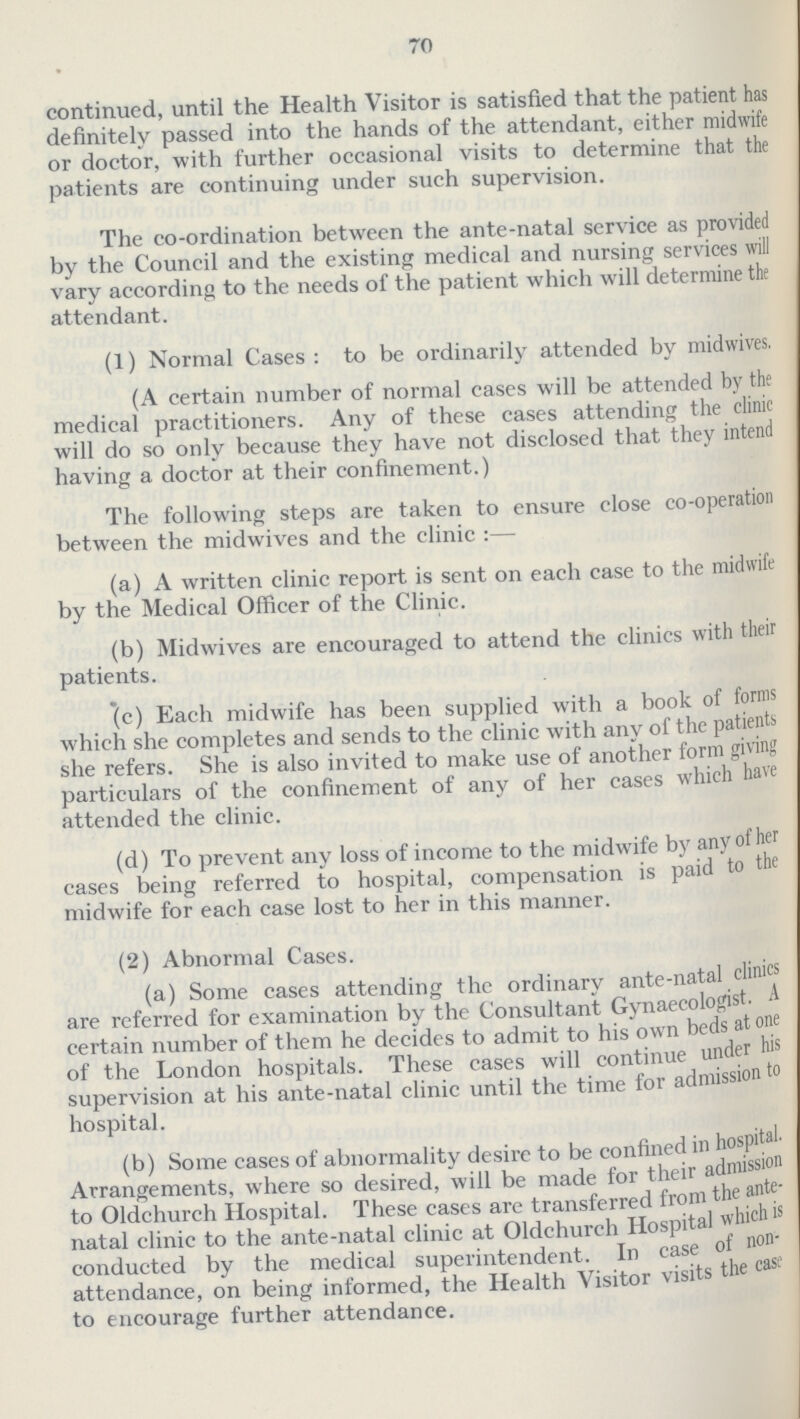 70 continued, until the Health Visitor is satisfied that the patient has definitely passed into the hands of the attendant, either midwife or doctor, with further occasional visits to determine that the patients are continuing under such supervision. The co-ordination between the ante-natal service as provided by the Council and the existing medical and nursing services will vary according to the needs of the patient which will determine the attendant. (1) Normal Cases: to be ordinarily attended by midwives. (A certain number of normal cases will be attended by the medical practitioners. Any of these cases attending the clinic will do so only because they have not disclosed that they intend having a doctor at their confinement.) The following steps are taken to ensure close co-operation between the midwives and the clinic :— (a) A written clinic report is sent on each case to the midwife by the Medical Officer of the Clinic. (b) Midwives are encouraged to attend the clinics with their patients. (c) Each midwife has been supplied with a book of forms which she completes and sends to the clinic with any of the patients she refers. She is also invited to make use of another form giving particulars of the confinement of any of her cases which have attended the clinic. (d) To prevent any loss of income to the midwife by anyofher cases being referred to hospital, compensation is paid to the midwife for each case lost to her in this manner. (2) Abnormal Cases. (a) Some cases attending the ordinary ante-natal clinics are referred for examination by the Consultant Gynaecologist. A certain number of them he decides to admit to his own beds atone of the London hospitals. These eases will continue under his supervision at his ante-natal clinic until the time for admission to hospital. (b) Some eases of abnormality desire to be confined in hospital Arrangements, where so desired, will be made for their admission to Oldchurch Hospital. These cases are transferred from the ante natal clinic to the ante-natal clinic at Oldchurch Hospital which is conducted by the medical superintendent. In case of non- | attendance, on being informed, the Health Visitor visits the case to encourage further attendance.