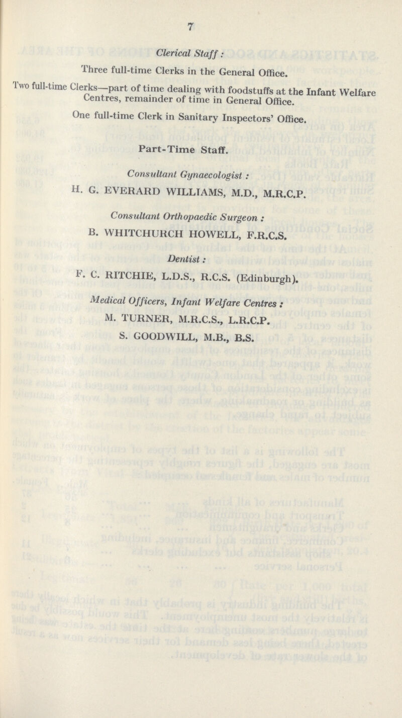 7 Clerical Staff: Three full-time Clerks in the General Office. Two full-time Clerks—part of time dealing with foodstuffs at the Infant Welfare Centres, remainder of time in General Office. One full-time Clerk in Sanitary Inspectors' Office. Part-Time Staff. Consultant Gynaecologist : H. G. EVERARD WILLIAMS, M.D., M.R.C.P. Consultant Orthopaedic Surgeon : B. WHITCHURCH HOWELL, F.R.C.S. Dentist : F. C. RITCHIE, L.D.S., R.C.S. (Edinburgh). Medical Officers, Infant Welfare Centres : M. TURNER, M.R.C.S., L.R.C.P. S. GOODWILL, M.B., B.S.