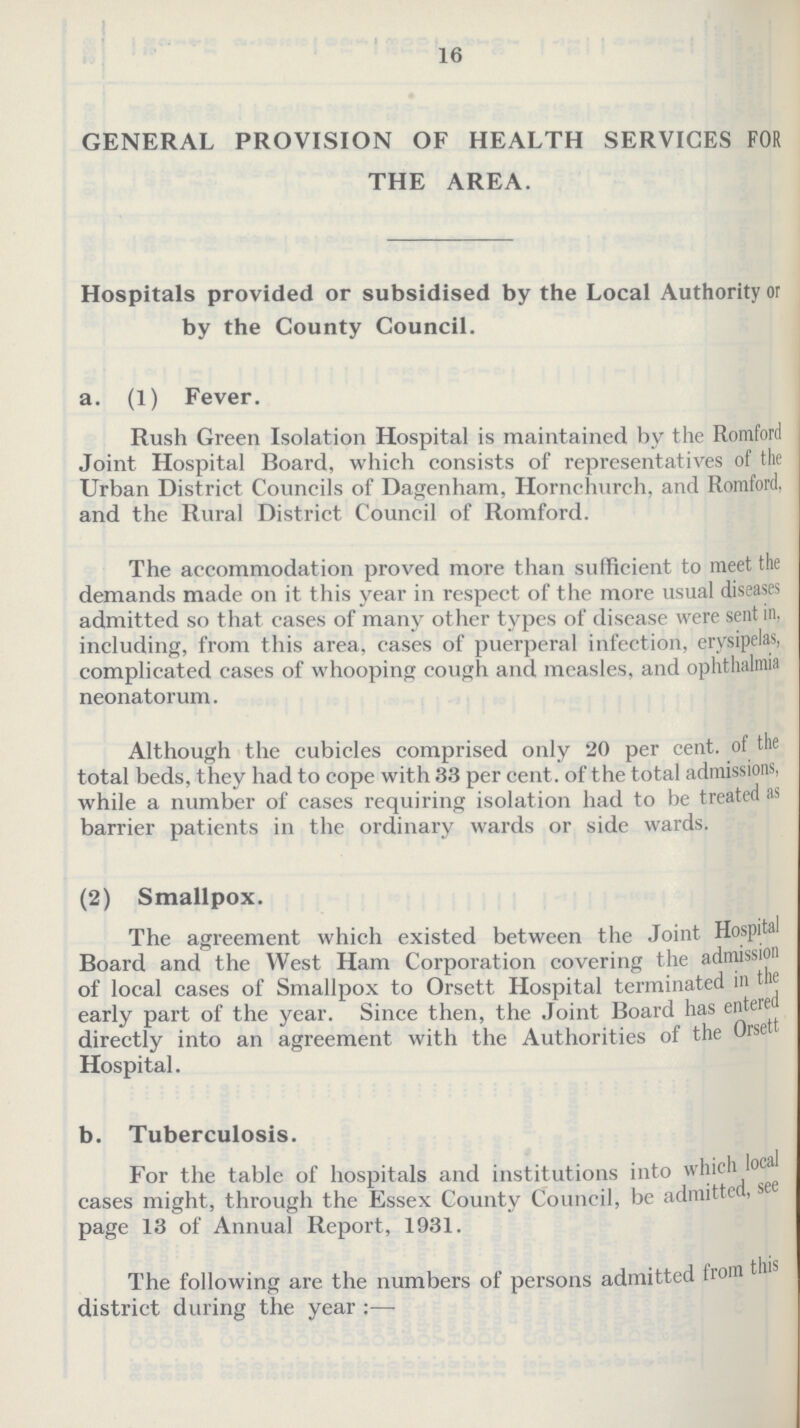 16 GENERAL PROVISION OF HEALTH SERVICES FOR THE AREA. Hospitals provided or subsidised by the Local Authority or by the County Council. a. (1) Fever. Rush Green Isolation Hospital is maintained by the Romford Joint Hospital Board, which consists of representatives of the Urban District Councils of Dagenham, Hornchurch, and Romford, and the Rural District Council of Romford. The accommodation proved more than sufficient to meet the demands made on it this year in respect of the more usual diseases admitted so that cases of many other types of disease were sent in. including, from this area, cases of puerperal infection, erysipelas, complicated cases of whooping cough and measles, and ophthalmia neonatorum. Although the cubicles comprised only 20 per cent. of the total beds, they had to cope with 33 per cent. of the total admissions, while a number of cases requiring isolation had to be treated as barrier patients in the ordinary wards or side wards. (2) Smallpox. The agreement which existed between the Joint Hospital Board and the West Ham Corporation covering the admission of local cases of Smallpox to Orsett Hospital terminated in the early part of the year. Since then, the Joint Board has entered directly into an agreement with the Authorities of the Orsett Hospital. b. Tuberculosis. For the table of hospitals and institutions into which local cases might, through the Essex County Council, be admitted, see page 13 of Annual Report, 1931. The following are the numbers of persons admitted from this district during the year:—