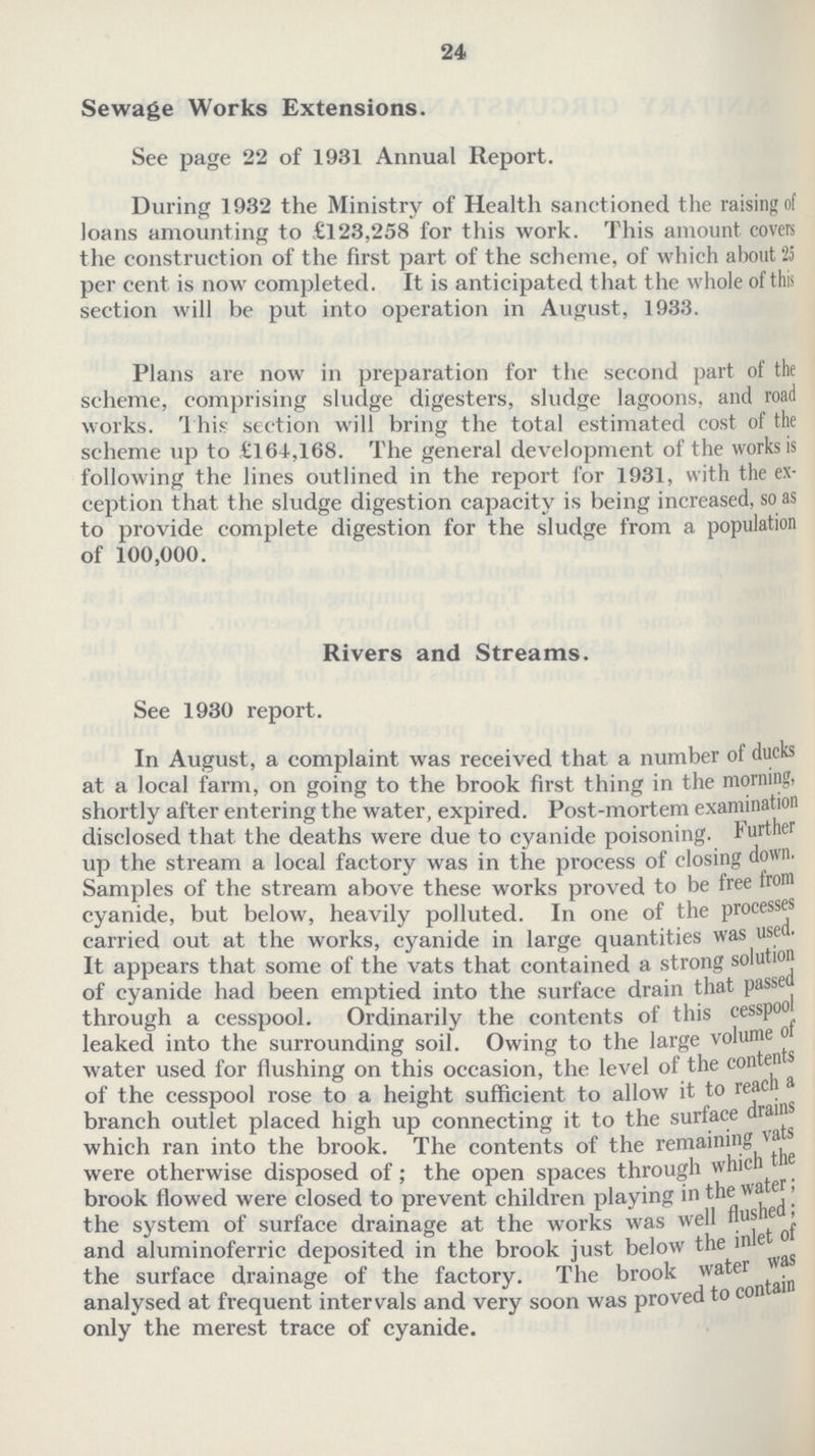 24 Sewage Works Extensions. See page 22 of 1931 Annual Report. During 1932 the Ministry of Health sanctioned the raising of loans amounting to £123,258 for this work. This amount covers the construction of the first part of the scheme, of which about 25 per cent is now completed. It is anticipated that the whole of this section will be put into operation in August, 1933. Plans are now in preparation for the second part of the scheme, comprising sludge digesters, sludge lagoons, and road works. This section will bring the total estimated cost of the scheme up to £164,168. The general development of the works is following the lines outlined in the report for 1931, with the ex ception that the sludge digestion capacity is being increased, so as to provide complete digestion for the sludge from a population of 100,000. Rivers and Streams. See 1930 report. In August, a complaint was received that a number of ducks at a local farm, on going to the brook first thing in the morning, shortly after entering the water, expired. Post-mortem examination disclosed that the deaths were due to cyanide poisoning. Further up the stream a local factory was in the process of closing down. Samples of the stream above these works proved to be free from cyanide, but below, heavily polluted. In one of the processes carried out at the works, cyanide in large quantities was used. It appears that some of the vats that contained a strong solution of cyanide had been emptied into the surface drain that passed through a cesspool. Ordinarily the contents of this cesspool leaked into the surrounding soil. Owing to the large volume of water used for flushing on this occasion, the level of the contents of the cesspool rose to a height sufficient to allow it to reach a branch outlet placed high up connecting it to the surface drains which ran into the brook. The contents of the remaining vats were otherwise disposed of; the open spaces through which the brook flowed were closed to prevent children playing in the water; the system of surface drainage at the works was well flushed; and aluminoferric deposited in the brook just below the inlet ot the surface drainage of the factory. The brook water was analysed at frequent intervals and very soon was proved to contain only the merest trace of cyanide.