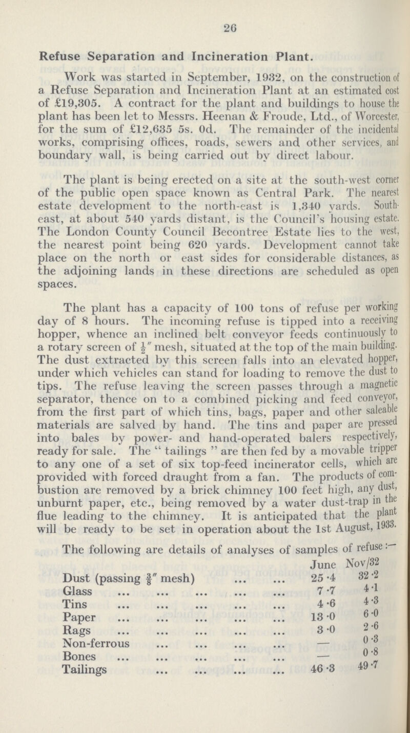 26 Refuse Separation and Incineration Plant. Work was started in September, 1932, on the construction of a Refuse Separation and Incineration Plant at an estimated cost of £19,305. A contract for the plant and buildings to house the plant has been let to Messrs. Heenan & Froude, Ltd., of Worcester, for the sum of £12,635 5s. Od. The remainder of the incidental works, comprising offices, roads, sewers and other services, and boundary wall, is being carried out by direct labour. The plant is being erected on a site at the south-west cornet of the public open space known as Central Park. The nearest estate development to the north-east is 1.340 yards. South east, at about 540 yards distant, is the Council's housing estate. The London County Council Becontree Estate lies to the west, the nearest point being 620 yards. Development cannot take place on the north or east sides for considerable distances, as the adjoining lands in these directions are scheduled as open spaces. The plant has a capacity of 100 tons of refuse per working day of 8 hours. The incoming refuse is tipped into a receiving hopper, whence an inclined belt conveyor feeds continuously to a rotary screen of mesh, situated at the top of the main building. The dust extracted by this screen falls into an elevated hopper, under which vehicles can stand for loading to remove the dust to tips. The refuse leaving the screen passes through a magnetic separator, thence on to a combined picking and feed conveyor, from the first part of which tins, bags, paper and other saleable materials are salved by hand. The tins and paper are pressed into bales by power- and hand-operated balers respectively, ready for sale. The tailings are then fed by a movable tripper to any one of a set of six top-feed incinerator cells, which are provided with forced draught from a fan. The productss of com bustion are removed by a brick chimney 100 feet high, any dust, unburnt paper, etc., being removed by a water dust-trap in the flue leading to the chimney. It is anticipated that the plan will be ready to be set in operation about the 1st August, 1933. The following are details of analyses of samples of refuse: June Nov/32 Dust (passing 3/8 mesh) 25.4 32.2 Glass 7.7 4.1 Tins 4.6 4.3 Paper 13.0 6.0 Rags 3.0 2.6 Non-ferrous — 0.3 Bones — 0.8 Tailings 46.3 49.7