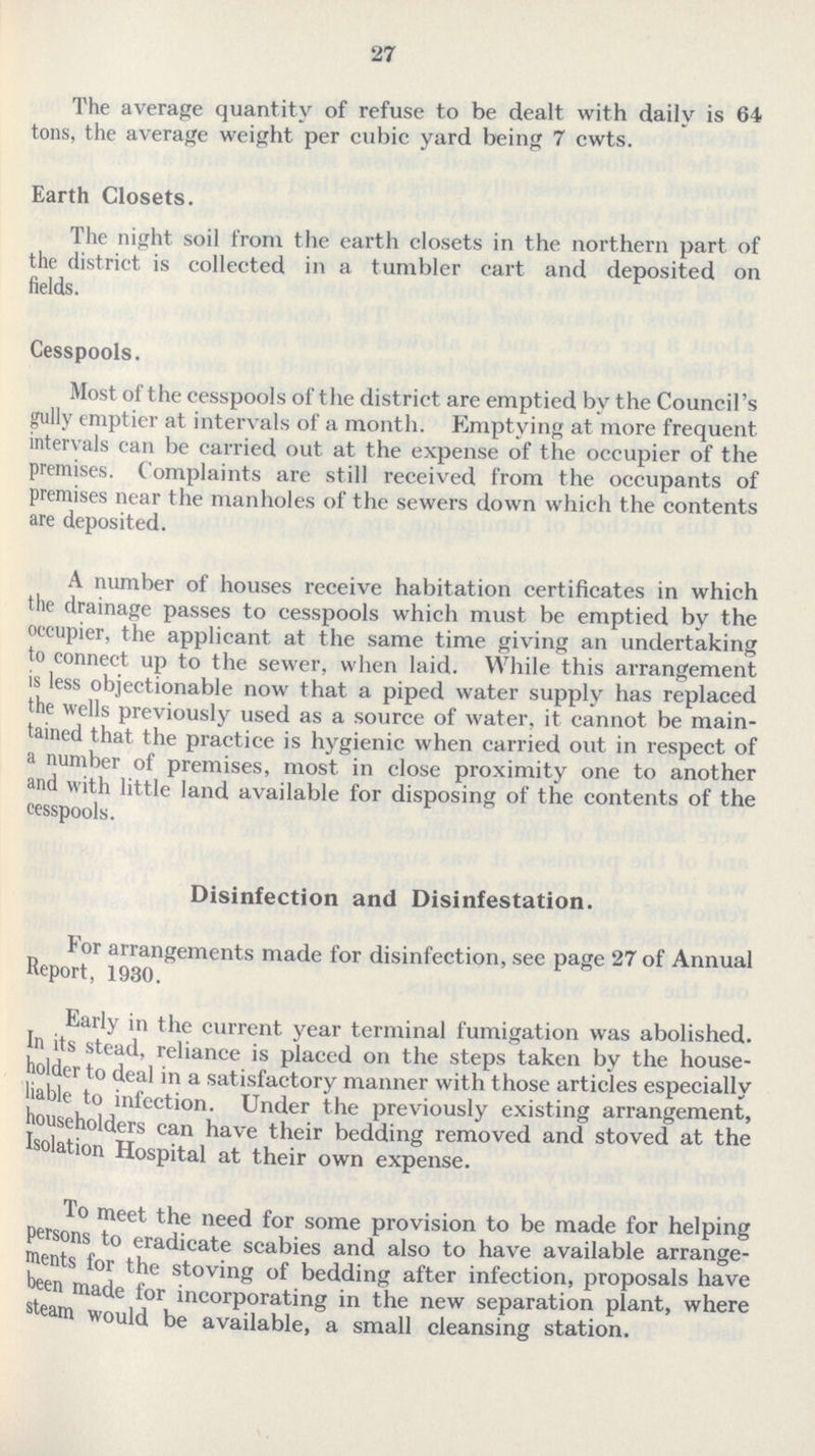 27 The average quantity of refuse to be dealt with daily is 64 tons, the average weight per cubic yard being 7 cwts. Earth Closets. The night soil from the earth closets in the northern part of the district is collected in a tumbler cart and deposited on fields. Cesspools. Most of the cesspools of the district are emptied by the Council's gully emptier at intervals of a month. Emptying at more frequent intervals can be carried out at the expense of the occupier of the premises. Complaints are still received from the occupants of premises near the manholes of the sewers down which the contents are deposited. A number of houses receive habitation certificates in which the drainage passes to cesspools which must be emptied by the occupier, the applicant at the same time giving an undertaking to connect up to the sewer, when laid. While this arrangement is less objectionable now that a piped water supply has replaced the wells previously used as a source of water, it cannot be main tained that the practice is hygienic when carried out in respect of a number of premises, most in close proximity one to another and with little land available for disposing of the contents of the cesspools. Disinfection and Disinfestation. For arrangements made for disinfection, see page 27 of Annual Report, 1930. Early in the current year terminal fumigation was abolished. In its stead, reliance is placed on the steps taken by the house holder to deal in a satisfactory manner with those articles especially liable to infection. Under the previously existing arrangement, householders can have their bedding removed and stoved at the Isolation Hospital at their own expense. To meet the need for some provision to be made for helping persons to eradicate scabies and also to have available arrange ments for the stoving of bedding after infection, proposals have been made for incorporating in the new separation plant, where steam would be available, a small cleansing station.