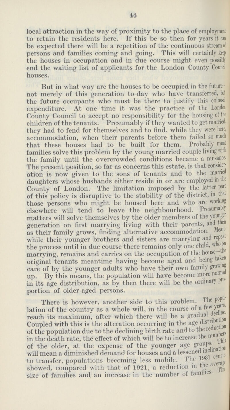44 local attraction in the way of proximity to the place of employment to retain the residents here. If this be so then for years it can be expected there will be a repetition of the continuous stream of persons and families coming and going. This will certainly keep the houses in occupation and in due course might even possibly end the waiting list of applicants for the London County Council houses. But in what way are the houses to be occupied in the future not merely of this generation to day who have transferred, but the future occupants who must be there to justify this colossal expenditure. At one time it was the practice of the London County Council to accept no responsibility for the housing of the children of the tenants. Presumably if they wanted to get married they had to fend for themselves and to find, while they were here, accommodation, when their parents before them failed so much that these houses had to be built for them. Probably most families solve this problem by the young married couple living with the family until the overcrowded conditions became a nuisance. The present position, so far as concerns this estate, is that consider ation is now given to the sons of tenants and to the married daughters whose husbands either reside in or are employed in the County of London. The limitation imposed by the latter part of this policy is disruptive to the stability of the district, in that those persons who might be housed here and who are working elsewhere will tend to leave the neighbourhood. Presumably matters will solve themselves by the older members of the younger generation on first marrying living with their parents, and then as their family grows, finding alternative accommodation. Mean while their younger brothers and sisters are marrying and repea the process until in due course there remains only one child, who on marrying, remains and carries on the occupation of the house—the original tenants meantime having become aged and being taken care of by the younger adults who have their own family growing up. By this means, the population will have become more normal in its age distribution, as by then there will be the ordinary Pro portion of older-aged persons. There is however, another side to this problem. The popu lation of the country as a whole will, in the course of a few years, reach its maximum, after which there will be a gradual decline. Coupled with this is the alteration occurring in the age distribution of the population due to the declining birth rate and to the reduction in the death rate, the effect of which will be to increase the numbers of the older, at the expense of the younger age groups. This will mean a diminished demand for houses and a lessened inclination to transfer, populations becoming less mobile. The 1931 census showed, compared with that of 1921, a reduction in the average size of families and an increase in the number of families. This