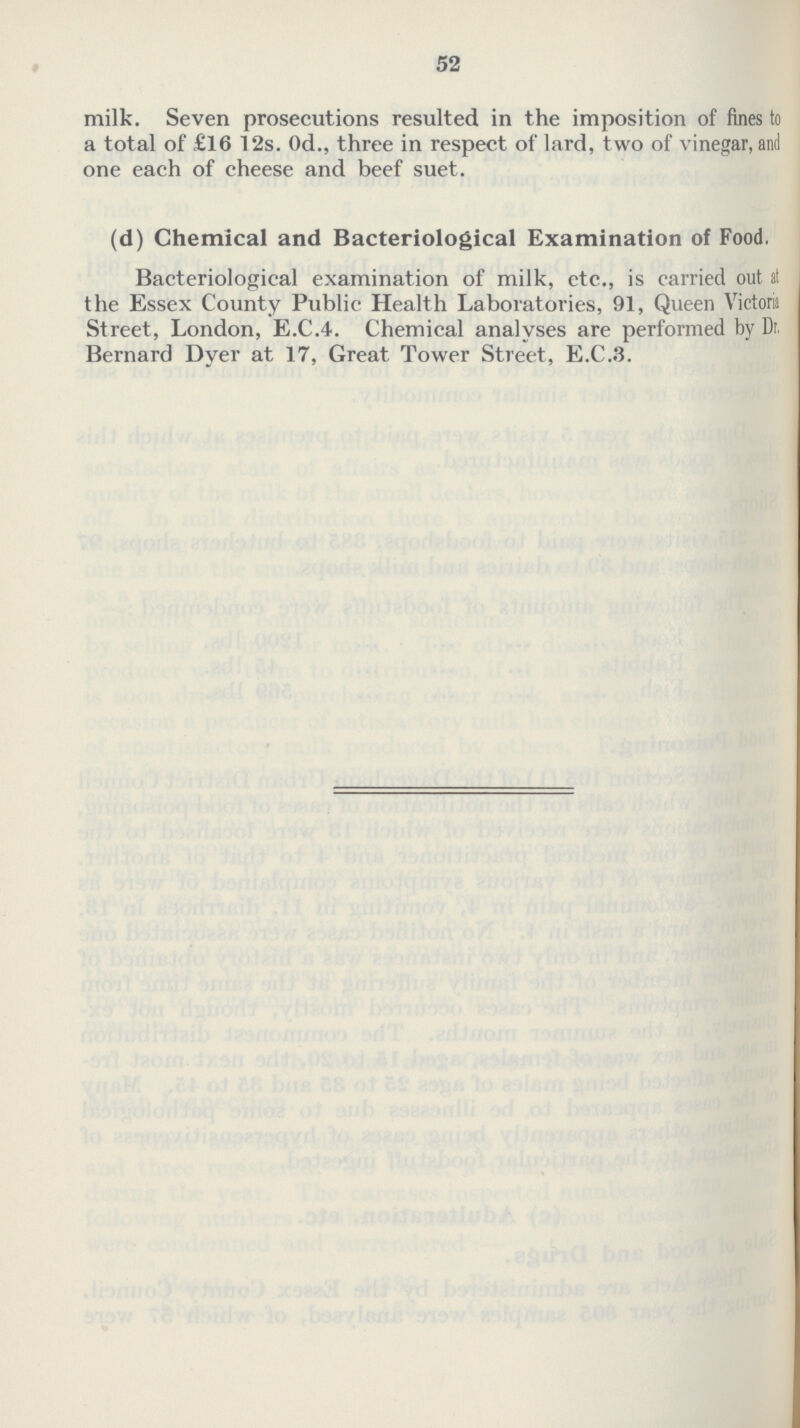 52 milk. Seven prosecutions resulted in the imposition of fines to a total of £16 12s. Od., three in respect of lard, two of vinegar, and one each of cheese and beef suet. (d) Chemical and Bacteriological Examination of Food. Bacteriological examination of milk, etc., is carried out at the Essex County Public Health Laboratories, 91, Queen Victoria Street, London, E.C.4. Chemical analyses are performed by Dr. Bernard Dyer at 17, Great Tower Street, E.C.3.