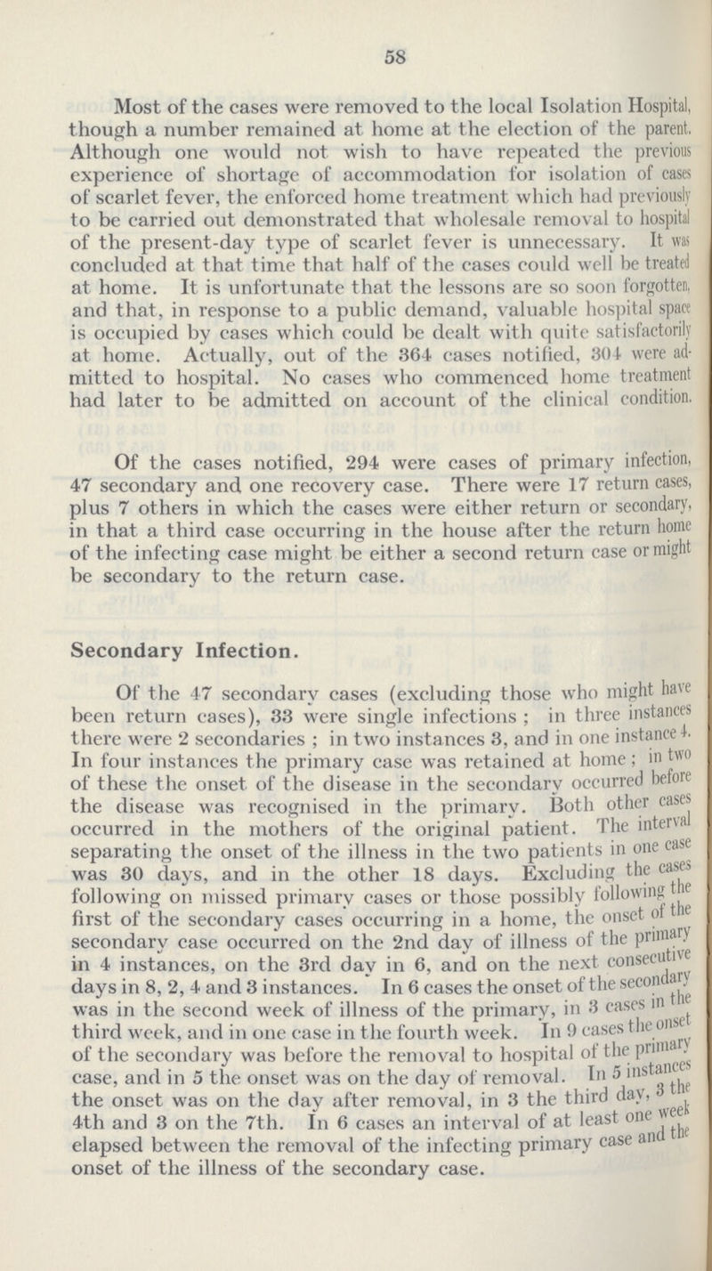 58 Most of the cases were removed to the local Isolation Hospital, though a number remained at home at the election of the parent. Although one would not wish to have repeated the previous experience of shortage of accommodation for isolation of cases of scarlet fever, the enforced home treatment which had previously to be carried out demonstrated that wholesale removal to hospital of the present-day type of scarlet fever is unnecessary. It was concluded at that time that half of the cases could well be treated at home. It is unfortunate that the lessons are so soon forgotten, and that, in response to a public demand, valuable hospital space is occupied by cases which could be dealt with quite satisfactorily at home. Actually, out of the 364 cases notified, 304 were ad mitted to hospital. No eases who commenced home treatment had later to be admitted on account of the clinical condition. Of the cases notified, 294 were cases of primary infection, 47 secondary and one recovery case. There were 17 return cases, plus 7 others in which the cases were either return or secondary, in that a third case occurring in the house after the return home of the infecting case might be either a second return case or might be secondary to the return case. Secondary Infection. Of the 47 secondary cases (excluding those who might have been return cases), 3.3 were single infections ; in three instances there were 2 secondaries ; in two instances 3, and in one instance 4. In four instances the primary case was retained at home; in two of these the onset of the disease in the secondary occurred before the disease was recognised in the primary. Both other cases occurred in the mothers of the original patient. The intersal separating the onset of the illness in the two patients in one case was 30 days, and in the other 18 days. Excluding the cases following on missed primary cases or those possibly following first of the secondary cases occurring in a home, the onset of the secondary case occurred on the 2nd day of illness of the Primary in 4 instances, on the 3rd day in 6, and on the next consecuive days in 8, 2, 4 and 3 instances. In 6 cases the onset of the secondary was in the second week of illness of the primary, in 3 cases in the third week, and in one case in the fourth week. In 9 cases the onset of the secondary was before the removal to hospital of the Primary case, and in 5 the onset was on the day of removal. In 5 instances the onset was on the day after removal, in 3 the third day, 4th and 3 on the 7th. In 6 cases an interval of at least one week elapsed between the removal of the infecting primary case ant onset of the illness of the secondary case.