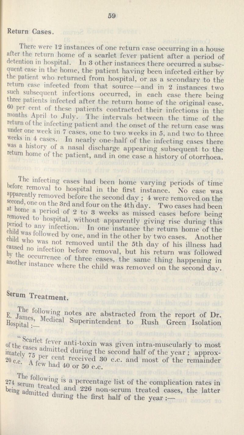 59 Return Cases. There were 12 instances of one return ease occurring in a house after the return home of a scarlet fever patient after a period of detention in hospital. In 3 other instances there occurred a subse quent case in the home, the patient having been infected cither by the patient who returned from hospital, or as a secondary to the return ease infected from that source—and in 2 instances two such subsequent infections occurred, in each case there being three patients infected after the return home of the original case. 60 per cent of these patients contracted their infections in the months April to July. The intervals between the time of the return of the infecting patient and the onset of the return case was under one week in 7 cases, one to two weeks in 5, and two to three weeks in 4 cases. In nearly one-half of the infecting cases there was a history of a nasal discharge appearing subsequent to the return home of the patient, and in one case a history of otorrhoea. The infecting cases had been home varying periods of time before removal to hospital in the first instance. No case was apparently removed before the second day ; 4 were removed on the second, one on the 3rd and four on the 4th day. Two cases had been at home a period of 2 to 3 weeks as missed cases before being removed to hospital, without apparently giving rise during this period to any infection. In one instance the return home of the child was followed bv one, and in the other by two cases. Another child who was not removed until the 5th day of his illness had caused no infection before removal, but his return was followed by the occurrence of three cases, the same thing happening in another instance where the child was removed on the second day. Serum Treatment. The following notes are abstracted from the report of Dr. E. James, Medical Superintendent to Rush Green Isoation Hospital Scarlet fever anti-toxin was given intra-muscularly to most of the eases admitted during the second half of the year; approx imately 75 per cent received 30 c.c. and most of the remainder 20 c.c. A few had 40 or 50 c.c. The following is a percentage list of the complication rates in 274 serum treated and 226 non-serum treated cases, the latter being admitted during the first half of the year :