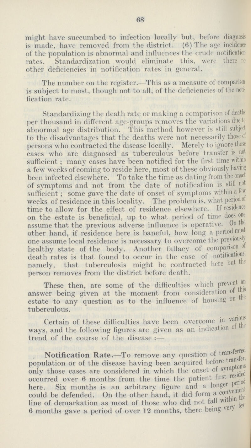 68 might have succumbed to infection locally but, before diagnosis is made, have removed from the district. (6) The age incidence of the population is abnormal and influences the crude notification rates. Standardization would eliminate this, were there no other deficiencies in notification rates in general. The number on the register.-This as a measure of comparison is subject to most, though not to all, of the deficiencies of the noti fication rate. Standardizing the death rate or making a comparison of deaths per thousand in different age-groups removes the variations due to abnormal age distribution. This method however is still subject to the disadvantages that the deaths were not necessarily those of persons who contracted the disease locally. Merely to ignore those cases who are diagnosed as tuberculous before transfer is not sufficient ; many cases have been notified for the first time within a few weeks of coming to reside here, most of these obviously having been infected elsewhere. To take the time as dat ing from the onset of symptoms and not from the date of notification is still not sufficient; some gave the date of onset of symptoms within a few weeks of residence in this locality. The problem is, what period of time to allow for the effect of residence elsewhere. If residence on the estate is beneficial, up to what period of time does one assume that the previous adverse influence is operative. On the other hand, if residence here is baneful, how long a period must one assume local residence is necessary to overcome the previously healthy state of the body. Another fallacy of comparison of death rates is that found to occur in the case of notifications, namely, that tuberculosis might be contracted here but the person removes from the district before death. These then, are some of the difficulties which prevent an answer being given at the moment from consideration of this estate to any question as to the influence of housing on the tuberculous. Certain of these difficulties have been overcome in various ways, and the following figures are given as an indication of the trend of the course of the disease:— Notification Rate.—To remove any question of transferred population or of the disease having been acquired before trandgr, only those cases are considered in which the onset of symptoms occurred over 6 months from the time the patient first resided here. Six months is an arbitrary figure and a longer period could be defended. On the other hand, it did form a convenient line of demarkation as most of those who did not fall within the 6 months gave a period of over 12 months, there being very few