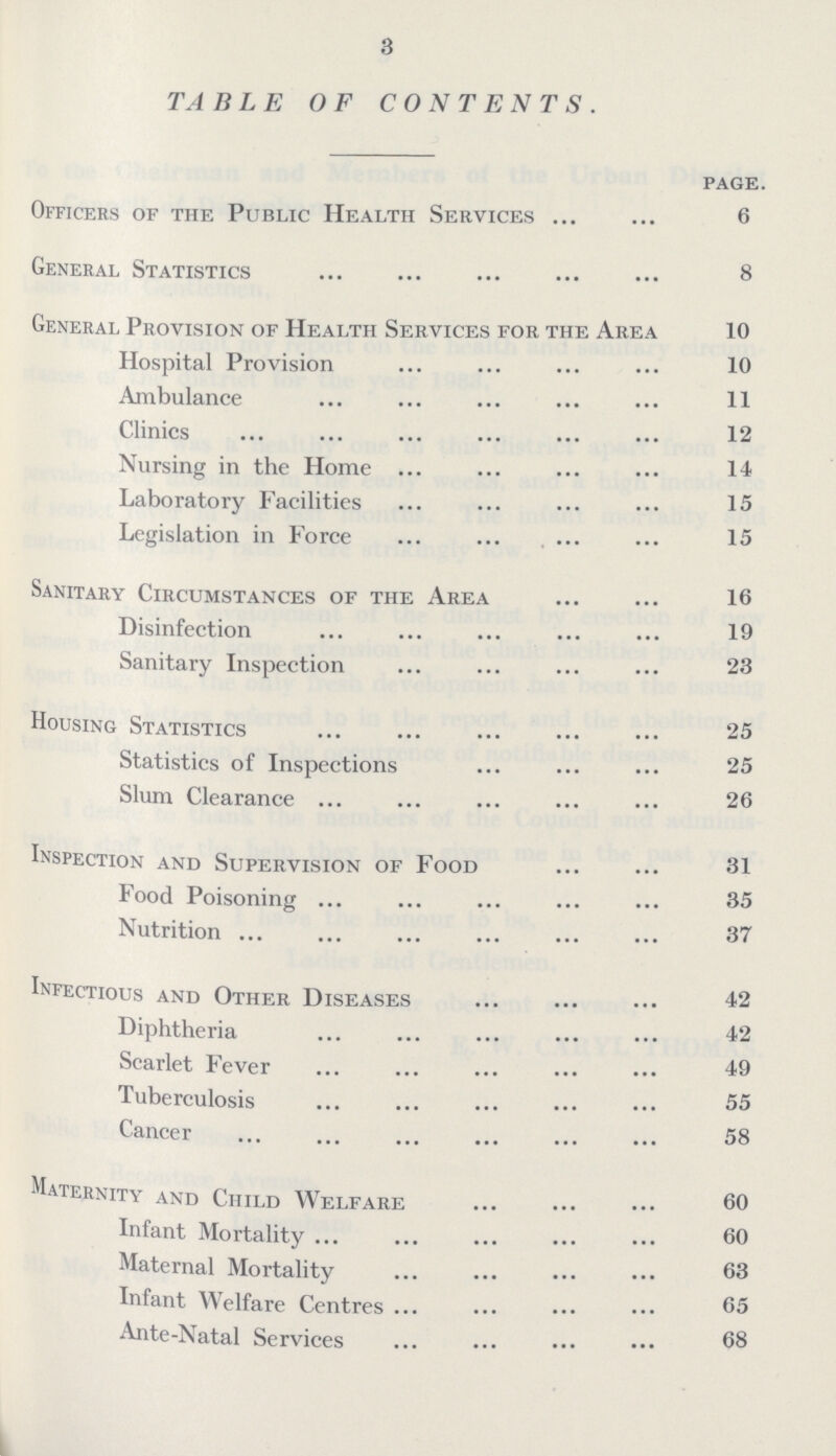 3 TABLE OF CONTENTS. PAGE. Officers of the Public Health Services 6 General Statistics 8 General Provision of Health Services for the Area 10 Hospital Provision 10 Ambulance 11 Clinics 12 Nursing in the Home 14 Laboratory Facilities 15 Legislation in Force 15 Sanitary Circumstances of the Area 16 Disinfection 19 Sanitary Inspection 23 Housing Statistics 25 Statistics of Inspections 25 Slum Clearance 26 Inspection and Supervision of Food 31 Food Poisoning 35 Nutrition 37 Infectious and Other Diseases 42 Diphtheria 42 Scarlet Fever 49 Tuberculosis 55 Cancer 58 Maternity and Child Welfare 60 Infant Mortality 60 Maternal Mortality 63 Infant Welfare Centres 65 Ante-Natal Services 68
