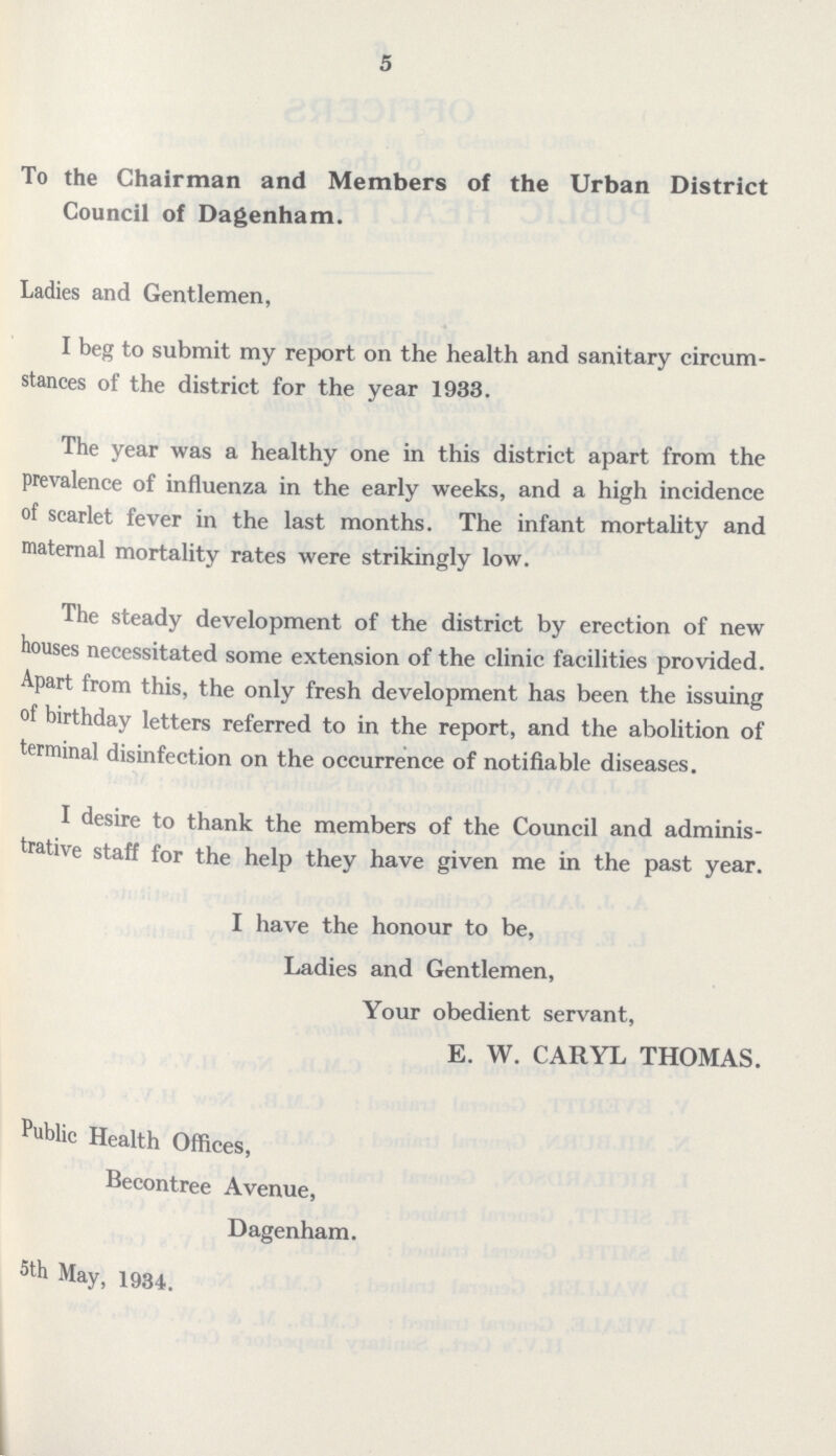 5 To the Chairman and Members of the Urban District Council of Dagenham. Ladies and Gentlemen, I beg to submit my report on the health and sanitary circum stances of the district for the year 1933. The year was a healthy one in this district apart from the prevalence of influenza in the early weeks, and a high incidence of scarlet fever in the last months. The infant mortality and maternal mortality rates were strikingly low. The steady development of the district by erection of new houses necessitated some extension of the clinic facilities provided. Apart from this, the only fresh development has been the issuing of birthday letters referred to in the report, and the abolition of terminal disinfection on the occurrence of notifiable diseases. I desire to thank the members of the Council and adminis trative staff for the help they have given me in the past year. I have the honour to be, Ladies and Gentlemen, Your obedient servant, E. W. CARYL THOMAS. Public Health Offices, Becontree Avenue, Dagenham. 5th May, 1934,