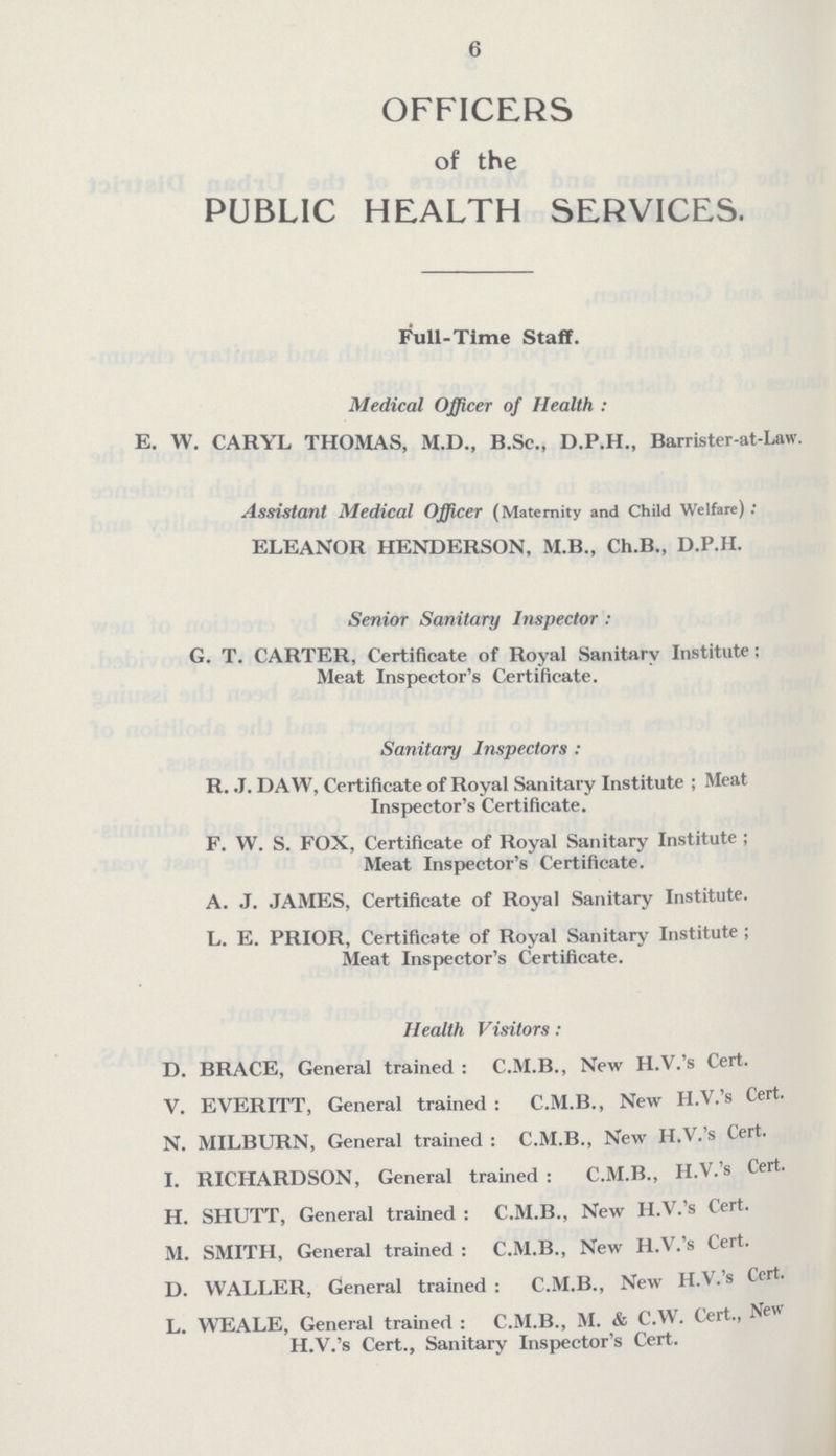 6 OFFICERS of the PUBLIC HEALTH SERVICES. Full-Time Staff. Medical Officer of Health: E. W. CARYL THOMAS, M.D., B.Se., D.P.H., Barrister-at-Law. Assistant Medical Officer (Maternity and Child Welfare): ELEANOR HENDERSON, M.B., Ch.B., D.P.H. Senior Sanitary Inspector: G. T. CARTER, Certificate of Royal Sanitary Institute; Meat Inspector's Certificate. Sanitary Inspectors: R. J. DAW, Certificate of Royal Sanitary Institute; Meat Inspector's Certificate. F. W. S. FOX, Certificate of Royal Sanitary Institute; Meat Inspector's Certificate. A. J. JAMES, Certificate of Royal Sanitary Institute. L. E. PRIOR, Certificate of Royal Sanitary Institute; Meat Inspector's Certificate. Health Visitors: D. BRACE, General trained: C.M.B., New H.V.'s Cert. V. EVERITT, General trained: C.M.B., New H.V.'s Cert. N. MILBURN, General trained: C.M.B., New H.V.'s Cert. I. RICHARDSON, General trained : C.M.B., H.V.'s Cert. H. SHUTT, General trained: C.M.B., New H.V.'s Cert. M. SMITH, General trained: C.M.B., New H.V.'s Cert. D. WALLER, General trained: C.M.B., New H.V.'s Cert. L. WEALE, General trained: C.M.B., M. & C.W. Cert., New H.V.'s Cert., Sanitary Inspector's Cert.