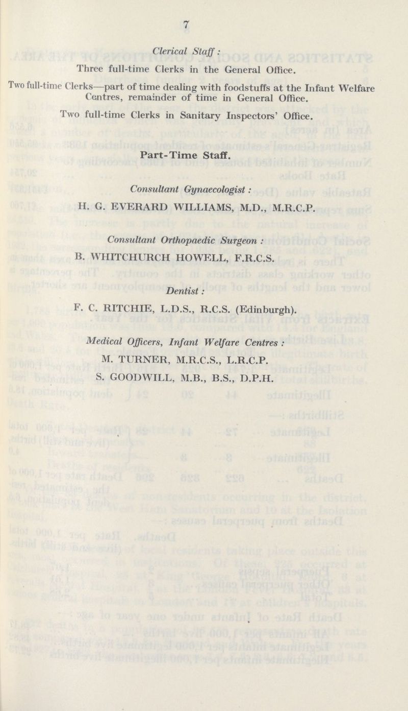 7 Clerical Staff : Three full-time Clerks in the General Office. Two full-time Clerks—part of time dealing with foodstuffs at the Infant Welfare Centres, remainder of time in General Office. Two full-time Clerks in Sanitary Inspectors' Office. Part-Time Staff. Consultant Gynaecologist: H. G. EVERARD WILLIAMS, M.D., M.R.C.P. Consultant Orthopaedic Surgeon: B. WHITCHURCH HOWELL, F.R.C.S. Dentist: F. C. RITCHIE, L.D.S., R.C.S. (Edinburgh). Medical Officers, Infant Welfare Centres: M. TURNER, M.R.C.S., L.R.C.P. S. GOODWILL, M.B., B.S., D.P.H.