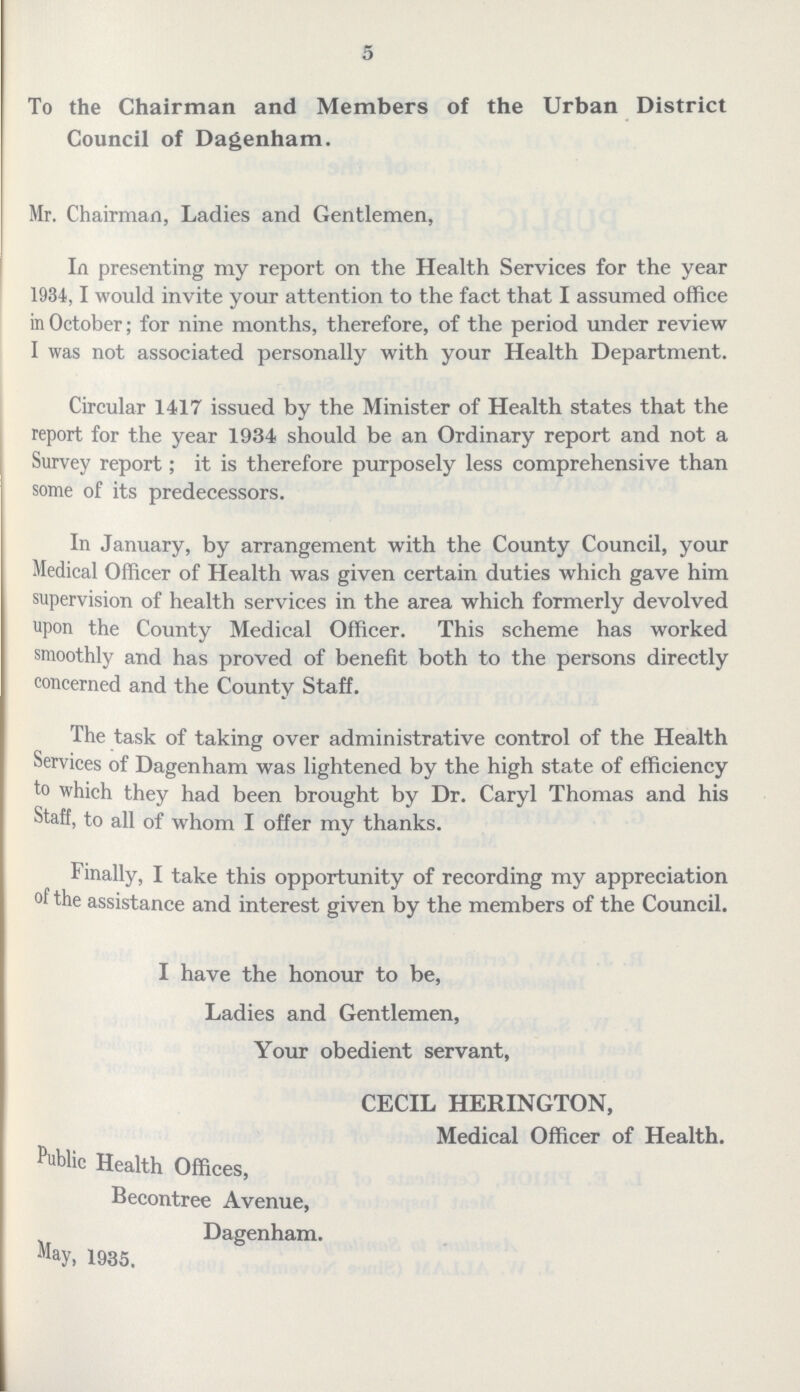 5 To the Chairman and Members of the Urban District Council of Dagenham. Mr. Chairman, Ladies and Gentlemen, In presenting my report on the Health Services for the year 1934, I would invite your attention to the fact that I assumed office in October; for nine months, therefore, of the period under review I was not associated personally with your Health Department. Circular 1417 issued by the Minister of Health states that the report for the year 1934 should be an Ordinary report and not a Survey report; it is therefore purposely less comprehensive than some of its predecessors. In January, by arrangement with the County Council, your Medical Officer of Health was given certain duties which gave him supervision of health services in the area which formerly devolved upon the County Medical Officer. This scheme has worked smoothly and has proved of benefit both to the persons directly concerned and the County Staff. The task of taking over administrative control of the Health Services of Dagenham was lightened by the high state of efficiency to which they had been brought by Dr. Caryl Thomas and his Staff, to all of whom I offer my thanks. Finally, I take this opportunity of recording my appreciation of the assistance and interest given by the members of the Council. I have the honour to be, Ladies and Gentlemen, Your obedient servant, CECIL HERINGTON, Medical Officer of Health. Public Health Offices, Becontree Avenue, Dagenham. May, 1935.