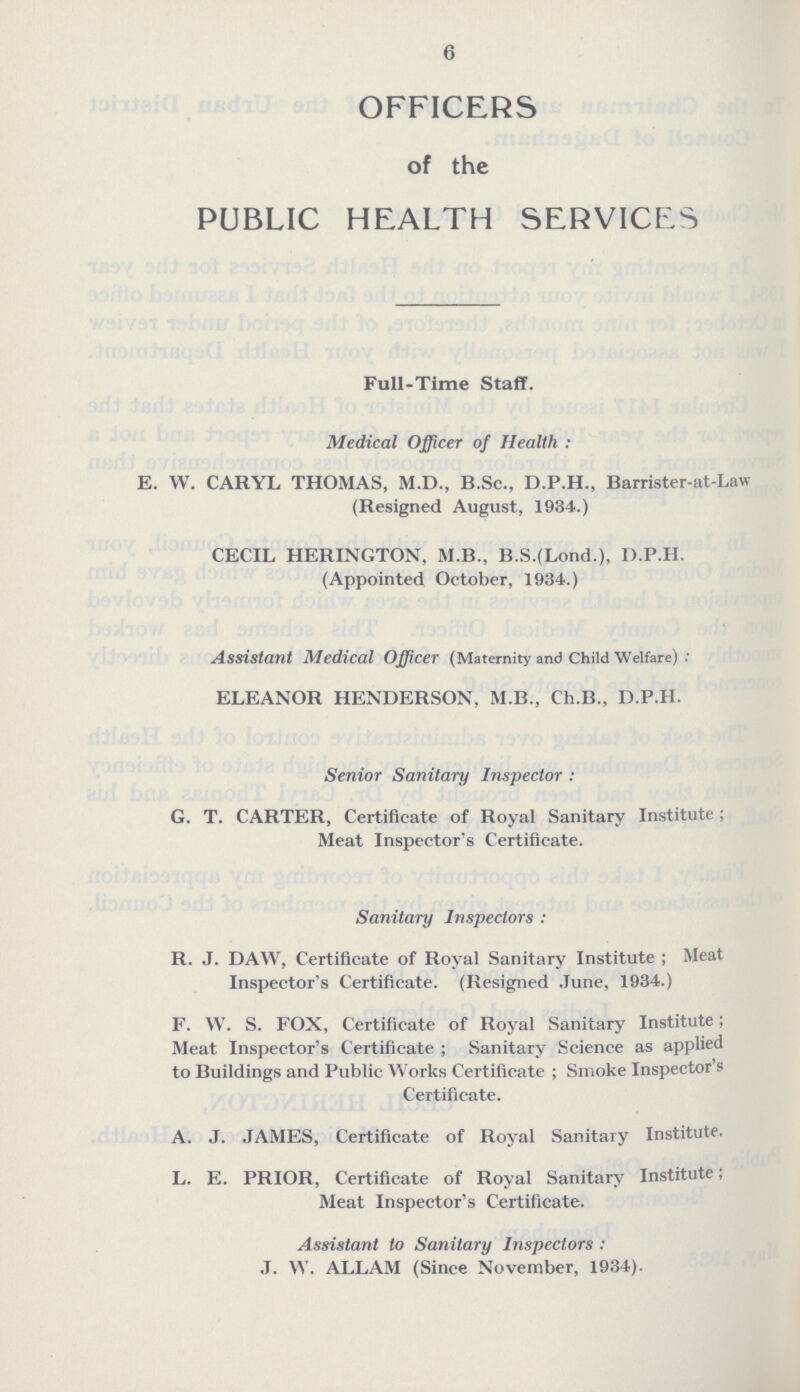 6 OFFICERS of the PUBLIC HEALTH SERVICES Full-Time Staff. Medical Officer of Health: E. W. CARYL THOMAS, M.D., B.Sc., D.P.H., Barrister-at-Law (Resigned August, 1934.) CECIL HERINGTON, M.B., B.S.(Lond.), D.P.H. (Appointed October, 1934.) Assistant Medical Officer (Maternity and Child Welfare): ELEANOR HENDERSON, M.B., Ch.B., D.P.H. Senior Sanitary Inspector: G. T. CARTER, Certificate of Royal Sanitary Institute; Meat Inspector's Certificate. Sanitary Inspectors: R. J. DAW, Certificate of Royal Sanitary Institute; Meat Inspector's Certificate. (Resigned June, 1934.) F. W. S. FOX, Certificate of Royal Sanitary Institute; Meat Inspector's Certificate; Sanitary Science as applied to Buildings and Public Works Certificate; Smoke Inspector's Certificate. A. J. JAMES, Certificate of Royal Sanitary Institute. L. E. PRIOR, Certificate of Royal Sanitary Institute; Meat Inspector's Certificate. Assistant to Sanitary Inspectors: J. W. ALLAM (Since November, 1934).