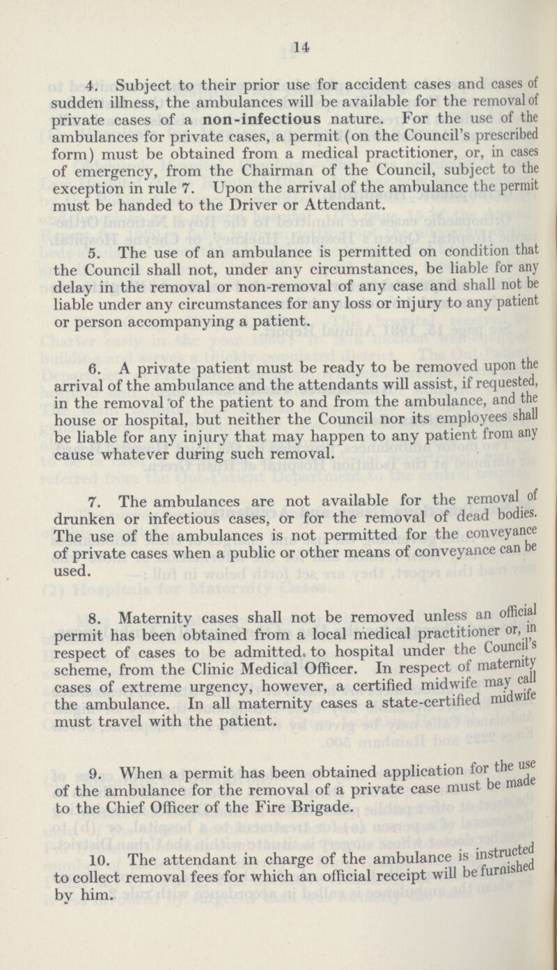 14. 4. Subject to their prior use for accident cases and cases of sudden illness, the ambulances will be available for the removal of private cases of a non-infectious nature. For the use of the ambulances for private cases, a permit (on the Council's prescribed form) must be obtained from a medical practitioner, or, in cases of emergency, from the Chairman of the Council, subject to the exception in rule 7. Upon the arrival of the ambulance the permit must be handed to the Driver or Attendant. 5. The use of an ambulance is permitted on condition that the Council shall not, under any circumstances, be liable for any delay in the removal or non-removal of any case and shall not be liable under any circumstances for any loss or injury to any patient or person accompanying a patient. 6. A private patient must be ready to be removed upon the arrival of the ambulance and the attendants will assist, if requested, in the removal of the patient to and from the ambulance, and the house or hospital, but neither the Council nor its employees shall be liable for any injury that may happen to any patient from any cause whatever during such removal. 7. The ambulances are not available for the removal of drunken or infectious cases, or for the removal of dead bodies. The use of the ambulances is not permitted for the conveyance of private cases when a public or other means of conveyance can be used. 8. Maternity cases shall not be removed unless an official permit has been obtained from a local medical practitioner or, in respect of cases to be admitted to hospital under the Council's scheme, from the Clinic Medical Officer. In respect of maternity cases of extreme urgency, however, a certified midwife may call the ambulance. In all maternity cases a state-certified midwife must travel with the patient. 9. When a permit has been obtained application for the use of the ambulance for the removal of a private case must be made to the Chief Officer of the Fire Brigade. 10. The attendant in charge of the ambulance is instructed to collect removal fees for which an official receipt will be furnished by him.