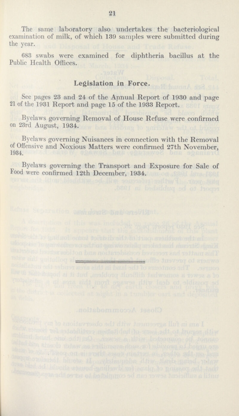 21 The same laboratory also undertakes the bacteriological examination of milk, of which 139 samples were submitted during the year. 683 swabs were examined for diphtheria bacillus at the Public Health Offices. Legislation in Force. See pages 23 and 24 of the Annual Report of 1930 and page 21 of the 1931 Report and page 15 of the 1933 Report. Byelaws governing Removal of House Refuse were confirmed on 23rd August, 1934. Byelaws governing Nuisances in connection with the Removal of Offensive and Noxious Matters were confirmed 27th November, 1934. Byelaws governing the Transport and Exposure for Sale of food were confirmed 12th December, 1934.