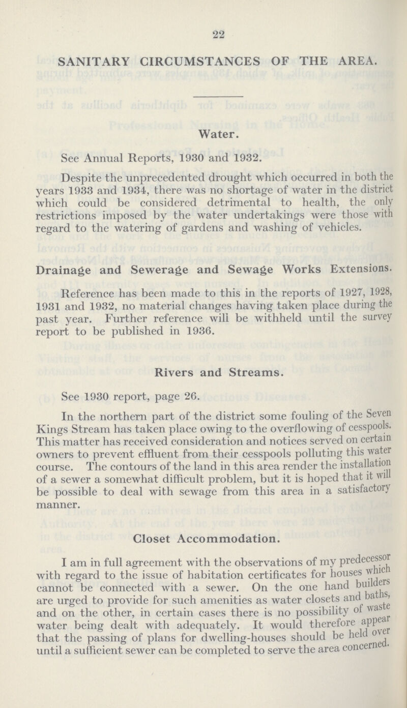 22 SANITARY CIRCUMSTANCES OF THE AREA. Water. See Annual Reports, 1930 and 1932. Despite the unprecedented drought which occurred in both the years 1933 and 1934, there was no shortage of water in the district which could be considered detrimental to health, the only restrictions imposed by the water undertakings were those with regard to the watering of gardens and washing of vehicles. Drainage and Sewerage and Sewage Works Extensions. Reference has been made to this in the reports of 1927, 1928, 1931 and 1932, no material changes having taken place during the past year. Further reference will be withheld until the survey report to be published in 1936. Rivers and Streams. See 1930 report, page 26. In the northern part of the district some fouling of the Seven Kings Stream has taken place owing to the overflowing of cesspools. This matter has received consideration and notices served on certain owners to prevent effluent from their cesspools polluting this water course. The contours of the land in this area render the installation of a sewer a somewhat difficult problem, but it is hoped that it will be possible to deal with sewage from this area in a satisfactory manner. Closet Accommodation. I am in full agreement with the observations of my predecessor with regard to the issue of habitation certificates for houses which cannot be connected with a sewer. On the one hand builders are urged to provide for such amenities as water closets and baths, and on the other, in certain cases there is no possibility of waste water being dealt with adequately. It would therefore appear that the passing of plans for dwelling-houses should be held over until a sufficient sewer can be completed to serve the area concerned.