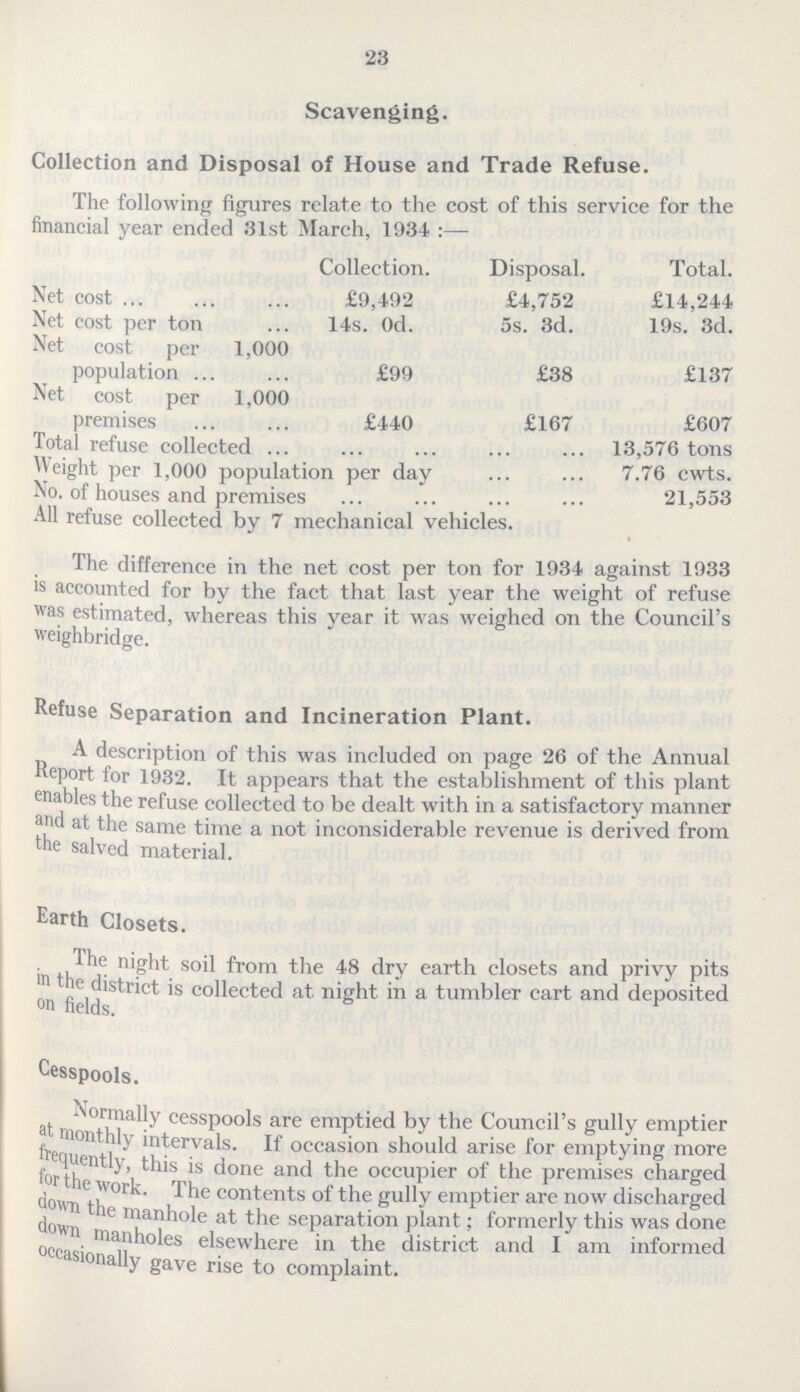 23 Scavenging. Collection and Disposal of House and Trade Refuse. The following figures relate to the cost of this service for the financial year ended 31st March, 1934:— Collection. Disposal. Total. Net cost £9,492 £4,752 £14,244 Net cost per ton 14s. Od. 5s. 3d. 19s. 3d. Net cost per 1,000 population £99 £38 £137 Net cost per 1,000 premises £440 £167 £607 Total refuse collected 13,576 tons Weight per 1,000 population per day 7.76 cwts. No. of houses and premises 21,553 All refuse collected by 7 mechanical vehicles. The difference in the net cost per ton for 1934 against 1933 is accounted for by the fact that last year the weight of refuse was estimated, whereas this year it was weighed on the Council's weighbridge. Refuse Separation and Incineration Plant. A description of this was included on page 26 of the Annual Report for 1932. It appears that the establishment of this plant enables the refuse collected to be dealt with in a satisfactory manner and at the same time a not inconsiderable revenue is derived from the salved material. Earth Closets. The night soil from the 48 dry earth closets and privy pits in the district is collected at night in a tumbler cart and deposited on fields. Cesspools. Normally cesspools are emptied by the Council's gully emptier at monthly intervals. If occasion should arise for emptying more frequently, this is done and the occupier of the premises charged for the work. The contents of the gully emptier are now discharged down the manhole at the separation plant; formerly this was done down manholes elsewhere in the district and I am informed occasionally gave rise to complaint.