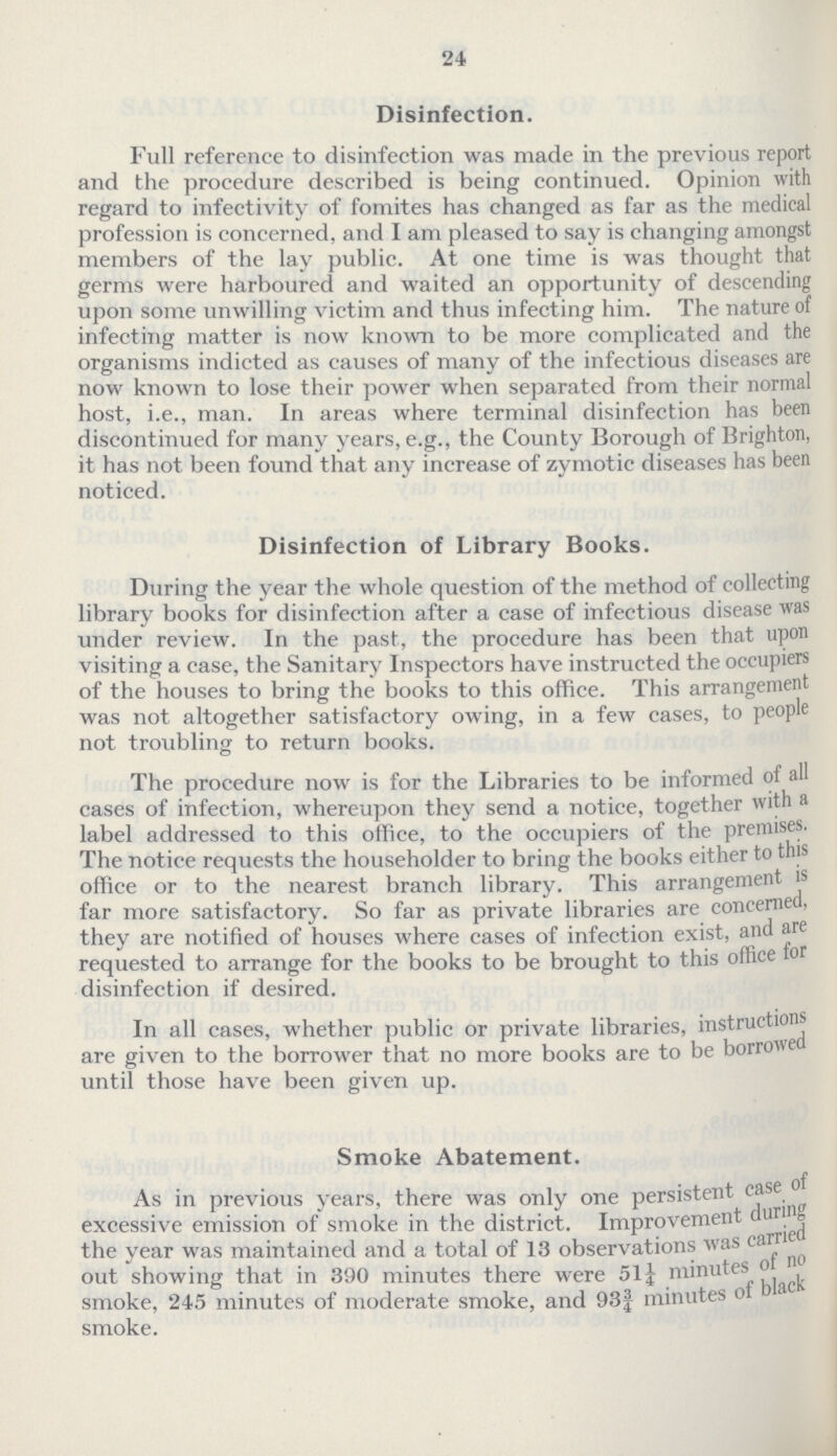 24 Disinfection. Full reference to disinfection was made in the previous report and the procedure described is being continued. Opinion with regard to infectivity of fomites has changed as far as the medical profession is concerned, and I am pleased to say is changing amongst members of the lay public. At one time is was thought that germs were harboured and waited an opportunity of descending upon some unwilling victim and thus infecting him. The nature of infecting matter is now known to be more complicated and the organisms indicted as causes of many of the infectious diseases are now known to lose their power when separated from their normal host, i.e., man. In areas where terminal disinfection has been discontinued for many years, e.g., the County Borough of Brighton, it has not been found that any increase of zymotic diseases has been noticed. Disinfection of Library Books. During the year the whole question of the method of collecting library books for disinfection after a case of infectious disease was under review. In the past, the procedure has been that upon visiting a case, the Sanitary Inspectors have instructed the occupiers of the houses to bring the books to this office. This arrangement was not altogether satisfactory owing, in a few cases, to people not troubling to return books. The procedure now is for the Libraries to be informed of all cases of infection, whereupon they send a notice, together with a label addressed to this office, to the occupiers of the premises. The notice requests the householder to bring the books either to this office or to the nearest branch library. This arrangement is far more satisfactory. So far as private libraries are concerned, they are notified of houses where eases of infection exist, and are requested to arrange for the books to be brought to this office for disinfection if desired. In all cases, whether public or private libraries, instructions are given to the borrower that no more books are to be borrowed until those have been given up. Smoke Abatement. As in previous years, there was only one persistent case of excessive emission of smoke in the district. Improvement during the year was maintained and a total of 13 observations was carried out showing that in 390 minutes there were 51¼ minutes of no smoke, 245 minutes of moderate smoke, and 93¾ minutes of black smoke.