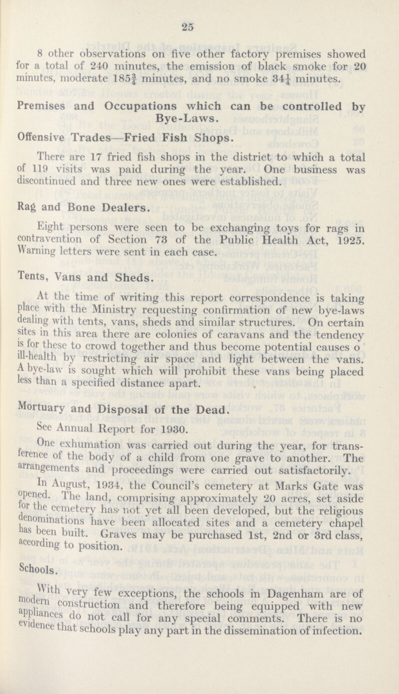25 8 other observations on five other factory premises showed for a total of 240 minutes, the emission of black smoke for 20 minutes, moderate 185¾ minutes, and no smoke 34¼ minutes. Premises and Occupations which can be controlled by Bye-Laws. Offensive Trades—Fried Fish Shops. There are 17 fried fish shops in the district to which a total of 119 visits was paid during the year. One business was discontinued and three new ones were established. Rag and Bone Dealers. Eight persons were seen to be exchanging toys for rags in contravention of Section 73 of the Public Health Act, 1925. Warning letters were sent in each case. Tents, Vans and Sheds. At the time of writing this report correspondence is taking place with the Ministry requesting confirmation of new bye-laws dealing with tents, vans, sheds and similar structures. On certain sites in this area there are colonies of caravans and the tendency is for these to crowd together and thus become potential causes o ill-health by restricting air space and light between the vans. A bye-law is sought which will prohibit these vans being placed less than a specified distance apart. Mortuary and Disposal of the Dead. See Annual Report for 1930. One exhumation was carried out during the year, for trans ference of the body of a child from one grave to another. The arrangements and proceedings were carried out satisfactorily. In August, 1934, the Council's cemetery at Marks Gate was opened. The land, comprising approximately 20 acres, set aside for the cemetery has not yet all been developed, but the religious denominations have been allocated sites and a cemetery chapel has been built. Graves may be purchased 1st, 2nd or 3rd class, according to position. Schools. With very few exceptions, the schools in Dagenham are of modern construction and therefore being equipped with new appliances do not call for any special comments. There is no evidence that schools play any part in the dissemination of infection.